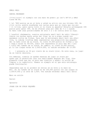 SMALL HALL 
DANIEL NEGRBANU 
(!<>ni|>;ir<’ el ejemplo con una mano de poker: yo len^o A¥'l¥ y uMed 
tiene RA K4. 
I la 'MIO punios ya en el bote y usted va all-in con sus últimos 100. En 
r>iir ra-to, podría enseñarme sus cartas para que yo viera que voy por 
< )t ir-ir», ¡pero sería tonto si no viera su apuesta! Estaría arriesgando 100 
punios puta ganar 300. Se me ofrecen unas pot odds de 3 a 1 cuando 
mi mano lime unas posibilidades de sólo 2 a 1 en contra ante la suya. 
1 )esafort uñadamente, nuestra estrategia small ball de subir liberal-tnenie 
con muchas manos antes del flop, se va a pique cuando nos 
quedamos cortos de fichas. Para que la estrategia small ball sea efec-liva, 
la subida /rreflop debe representar una proporción muy pequeña 
del la maño lolal de su stack. Si tiene 20.000 puntos en fichas y las 
i tega.s eslán en 50/100, subir 250 representa un poco más del 1 por 
t tcnlo del tamaño de su stack. En cambio, si tiene 20.000 puntos, 
pi to las ciegas están en 2.000/4.000, un subida estándar de 10.000 
i ( presenta un 50 por ciento de su stack total. En este caso, su juga-da 
se vuelve obsoleta. 
Sin embargo, todavía le quedan maneras de jugar un stack pe-queño 
que le permitirán usar sus habilidades después del flop. Sim-plemente 
tiene que ser un poco más creativo y añadir la acción de 
limpcar a su repertorio. Veamos un ejemplo en el que esta estrategia 
puede funcionarle: 
Imaginemos que es el primero en entrar en el bote y su mano es 
K4>. J4. El tamaño de su stack es de 100.000 puntos con las ciegas en 
3.000/6.000 y un ante de 1,000. Una subida estándar small ball seria 
Mano en acción 
Daniel 
Oponente 
JUGAR CON UN STACK PEQUEÑO 
276 
 