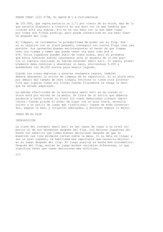 POKPH fPKA* 1101 D'ÍM, Rl HQDIH M 1 A ftftlHAItblA 
de IT).000, que repte,sentaria un l.'i por ciento de su stock, más de lo 
que estaría dispuesto a invertir en una mano ron la que tendría que 
tirarse ante una subida. K-J no es una mano con la que debe jugar 
por todas sus fichas preflop, pero puede convertirse en una mano fuer-te 
después del jlop. 
Al limpear, se incrementa la probabilidad de poder ver el flop. Ese 
es su objetivo con un stack pequeño, conseguir ver tantos flops como sea 
posible. Sus oponentes pueden malinterpretar el hecho de que limpee 
como una trampa y temer que pueda tener una mano como A-A o 
K-K. Otros jugadores pueden subir de todos modos, pero es probable 
que éstos hubieran subido igualmente ante su apuesta de 15.000 pun-tos 
si hubiera realizado su subida estándar small hall. Si suben, proba-blemente 
deba rendirse y abandonar su mano, ahorrándose 9.000 y 
quedándose con 94.000 puntos para seguir jugando. 
Cuando las cosas empiezan a ponerse realmente negras, también 
deberá abandonar la acción de limpear de su repertorio. Si su stack está 
por debajo del tamaño de diez ciegas, entonces no tiene otra alterna-tiva 
que jugarse todas sus fichas cuando finalmente le venga la mano 
que ha estado esperando. 
La máxima efectividad de la estrategia small ball se da cuando su 
stack está por encima de la media. Se trata de un estilo que debería 
ayudarle a hacer crecer su stack sin tomar demasiados riesgos impor-tantes. 
Cuando pierde el poder de jugar con un gran stack, necesita 
volver a un estilo de juego más tradicional: juegue de modo conserva-dor, 
espere la mano y situación adecuadas, y entonces espere lo mejor. 
JUEGO EN EL FLOP 
INTRODUCCIÓN 
La clave del concepto small ball es ser capaz de jugar a un nivel su-perior 
al de sus oponentes después del flop. Los mejores jugadores del 
mundo son aquellos que toman buenas decisiones después de que se 
muestren las tres primeras cartas sobre la mesa. Si su meta es llegar a 
ser un gran jugador, la habilidad más importante que necesita mejorar 
es su juego después del jlop. El juego prejlop es mucho más sistemático. 
Después del flop, entran en juego muchas variables diferentes, lo que 
significa tener que tomar decisiones más difíciles. 
277 
 