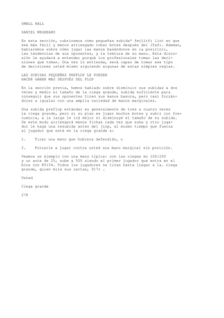 SMALL HALL 
DANIEL NEGHEANU 
En esta sección, cubriremos cómo pequeñas subida* fmjlitfi lint en que 
sea más fácil y menos arriesgado robar botes después del Jfafi. Ademan, 
hablaremos sobre cómo jugar las manos basándonos en la posirioii, 
las tendencias de sus oponentes, y la textura de su mano. Esta discu-sión 
le ayudará a entender porqué los profesionales toman las deci-siones 
que toman. Una vez lo entienda, será capaz de tomar ese tipo 
de decisiones usted mismo siguiendo algunas de estas simples reglas. 
LAS SUBIDAS PEQUEÑAS PREFLOP LE PUEDEN 
HACER GANAR MÁS DESPUÉS DEL FLOP 
En la sección previa, hemos hablado sobre disminuir sus subidas a dos 
veces y medio el tamaño de la ciega grande, subida suficiente para 
conseguir que sus oponentes tiren sus manos basura, pero casi forzán-doles 
a igualar con una amplia variedad de manos marginales. 
Una subida preflop estándar es generalmente de tres a cuatro veces 
la ciega grande, pero si su plan es jugar muchos botes y subir con fre-cuencia, 
a la larga le irá mejor si disminuye el tamaño de su subida. 
De este modo arriesgará menos fichas cada vez que suba y otro juga-dor 
le haga una resubida antes del jiop, al mismo tiempo que fuerza 
al jugador que está en la ciega grande a: 
1. Tirar una mano que hubiera defendido, o 
2. Forzarle a jugar contra usted una mano marginal sin posición. 
Veamos un ejemplo con una mano típica: con las ciegas en 100/200 
y un ante de 25, sube a 500 siendo el primer jugador que entra en el 
bote con KV104. Todos los jugadores se tiran hasta llegar a 1a. ciega 
grande, quien mira sus cartas, 917+ . 
Usted 
Ciega grande 
278 
 