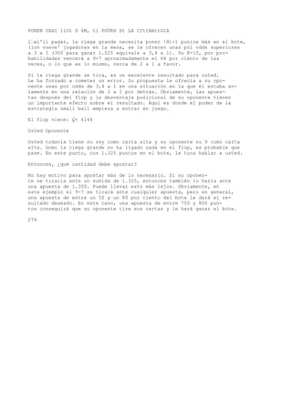 POKEN UXAI llOt D 6M, ti POÜKH Dt LA CfttNAttGIA 
l’ai'ii pagar, la ciega grande necesita poner !H)<) punios más en el bote, 
(ion nueve' jugadores en la mesa, se le ofrecen unas pol odds superiores 
a 3 a I (300 para ganar 1.025 equivale a 3,4 a l). Su K-10, por pro-babilidades 
vencerá a 9-7 aproximadamente el 64 por ciento de las 
veces, o lo que es lo mismo, cerca de 2 a 1 a favor. 
Si la ciega grande se tira, es un excelente resultado para usted. 
Le ha forzado a cometer un error. Su propuesta le ofrecía a su opo-nente 
unas pot odds de 3,4 a 1 en una situación en la que él estaba so-lamente 
en una relación de 2 a I por detrás. Obviamente, las apues-tas 
después del flop y la desventaja posicional de su oponente tienen 
un importante efecto sobre el resultado. Aquí es donde el poder de la 
estrategia small ball empieza a entrar en juego. 
El flop viene: Q+ 6144 
Usted Oponente 
Usted todavía tiene su rey como carta alta y su oponente su 9 como carta 
alta. Gomo la ciega grande no ha ligado nada en el flop, es probable que 
pase. En este punto, con 1.325 puntos en el bote, le toca hablar a usted. 
Entonces, ¿qué cantidad debe apostar? 
No hay motivo para apostar más de lo necesario. Si su oponen-te 
se tiraría ante un subida de 1.325, entonces también lo haría ante 
una apuesta de 1.300. Puede llevar esto más lejos. Obviamente, en 
este ejemplo el 9-7 se tirará ante cualquier apuesta, pero en general, 
una apuesta de entre un 50 y un 80 por ciento del bote le dará el re-sultado 
deseado. En este caso, una apuesta de entre 750 y 800 pun-tos 
conseguirá que su oponente tire sus cartas y le hará ganar el bote. 
279 
 