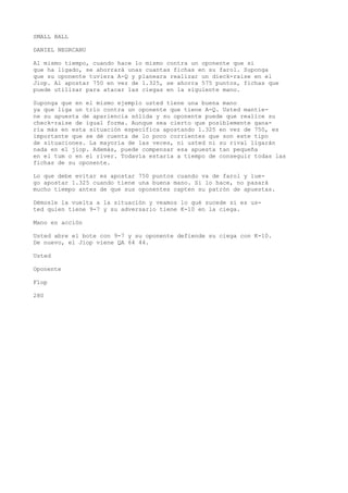 SMALL BALL 
DANIEL NEGRCANU 
Al mismo tiempo, cuando hace lo mismo contra un oponente que si 
que ha ligado, se ahorrará unas cuantas fichas en su farol. Suponga 
que su oponente tuviera A-Q y planeara realizar un dieck-raise en el 
Jiop. Al apostar 750 en vez de 1.325, se ahorra 575 puntos, fichas que 
puede utilizar para atacar las ciegas en la siguiente mano. 
Suponga que en el mismo ejemplo usted tiene una buena mano 
ya que liga un trío contra un oponente que tiene A-Q. Usted mantie-ne 
su apuesta de apariencia sólida y su oponente puede que realice su 
check-raise de igual forma. Aunque sea cierto que posiblemente gana-ría 
más en esta situación específica apostando 1.325 en vez de 750, es 
importante que se dé cuenta de lo poco corrientes que son este tipo 
de situaciones. La mayoría de las veces, ni usted ni su rival ligarán 
nada en el jiop. Además, puede compensar esa apuesta tan pequeña 
en el tum o en el river. Todavía estaría a tiempo de conseguir todas las 
fichas de su oponente. 
Lo que debe evitar es apostar 750 puntos cuando va de farol y lue-go 
apostar 1.325 cuando tiene una buena mano. Si lo hace, no pasará 
mucho tiempo antes de que sus oponentes capten su patrón de apuestas. 
Démosle la vuelta a la situación y veamos lo qué sucede si es us-ted 
quien tiene 9-7 y su adversario tiene K-10 en la ciega. 
Mano en acción 
Usted abre el bote con 9-7 y su oponente defiende su ciega con K-10. 
De nuevo, el Jiop viene QA 64 44. 
Usted 
Oponente 
Flop 
280 
 