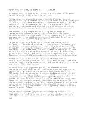 POKIR TKXA1 HOt D'BM, íl PODAN Dt¡ 1 A 1NAtKCJIA 
Su oponente no liga nada en el jiop eon su K 10 y pasa. Usted apues-ta 
750 para ganar 1.325 y .su rival se lira. 
Ahora, llágase la siguiente pregunta: en este ejemplo, ¿importan 
realmente sus propias cartas? Ivs decir, si tuviera 7-2 de diferente palo 
con posición y realizara esta jugada, ¿importaría en absoluto? No, no 
importaría. También ganaría el bote debido a que no está jugando 
sus cartas, simplemente está apostando a que su oponente no ha liga-do 
con el jiop, de modo que puede ganar el bote con dicha apuesta. 
Sin embargo, no hay ningún motivo para ampliar el rango de 
cartas de mano jugables a tal extremo. Estará mucho más comodo 
si tiene una mano que tenga algún potencial después del jiop. Incluso 
una mano como 6-4 de distinto palo tiene el potencial de hacerle ga-nar 
muchas fichas si viene el jiop adecuado. 
De vez en cuando, va a jugar contra alguien que querrá hacerle 
un farol y arrebatarle el bote, qué le vamos a hacer. Volvamos al mis-mo 
ejemplo: imaginemos que de nuevo tiene K-10 y la ciega tiene 9-7. 
Un jugador agresivo puede realizar un check-raise a su apuesta de 750 
sin tener absolutamente nada. Obviamente, usted le dejará que se lleve 
el bote y se centrará en la mano siguiente. No importa, debe entrenar 
su mente para creerle. Debe tener fe en que si mantiene su estrategia 
firmemente, su stack irá creciendo progresivamente en vez de disminuir. 
Pasará por fases en las que no ligará absolutamente nada en el 
jiop y le subirán una y otra vez. Pero oiga, ¡esto es poker! Debe man-tener 
su compostura y ya llegarán los jiops, que le favorezcan. Si no es 
así, siempre habrá otro torneo. 
El hecho de que haya jugadores que realicen movimientos con-tra 
usted sin tener nada, en realidad también puede ser favorable. Es 
decir, ¡de vez en cuando tendrá una buena mano cuando apueste sus 
750 puntos! Lo bueno es que si su oponente realiza un check-raise sin 
tener nada en el jiop, usted ganará algunas fichas extra. Después de 
una apuesta de 750, puede suceder que su oponente suba a 2.250 o 
quizás incluso hasta 4.000. En esta situación, tendrá varias opciones. 
Puede continuar haciendo slowplay con su mano con la esperanza de 
que su oponente continúe con su farol, o puede llevarse el bote en este 
punto con una resubida. Su decisión debe depender de varios factores: 
la textura del Jiop y las tendencias de su oponente, además de cuántas 
fichas le quedan a usted. 
Sus faroles le costarán 750 puntos, pero cuando su oponente res-ponda 
con un refaro!, a él le va a costar mucho más que eso cuando 
esté equivocado. Este es un estilo de juego muy agresivo, pero cuan- 
281 
 