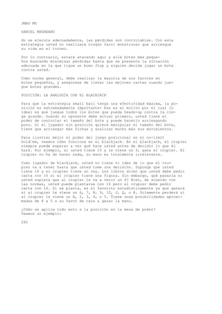 JMAU MU 
DANIEL NBGREANU 
do se ejecuta adecuadamente, las pérdidas son controlables. Con esta 
estrategia usted no realizará ningún farol monstruoso que arriesgue 
su vida en el torneo. 
Por lo contrario, estará atacando aquí y allá botes más peque-ños 
buscando minimizar pérdidas hasta que se presente la situación 
adecuada en la que ligue un buen Jiop y alguien decida jugar un bote 
contra usted. 
Como norma general, debe realizar la mayoría de sus faroles en 
botes pequeños, y asegúrese de llevar las mejores cartas cuando jue-gue 
botes grandes. 
POSICIÓN: LA ANALOGÍA CON EL BLACKJACK 
Para que la estrategia small ball tenga una efectividad máxima, la po-sición 
es extremadamente importante- Ese es el motivo por el cual lo 
ideal es que juegue todos los botes que pueda heads-up contra la cie-ga 
grande. Guando su oponente debe actuar primero, usted tiene el 
poder de controlar el tamaño del bote y puede hacerlo arriesgando 
poco. Si el jugador sin posición quiere manipular el tamaño del bote, 
tiene que arriesgar más fichas y analizar mucho más sus movimientos. 
Para ilustrar mejor el poder del juego posicional en el no-limit 
hold’em, veamos cómo funciona en el blackjack. En el blackjack, el crupier 
siempre puede esperar a ver qué hace usted antes de decidir lo que él 
hará. Por ejemplo, si usted tiene 15 y le viene un 9, gana el crupier. El 
crupier no ha de hacer nada, su mano es totalmente irrelevante. 
Como jugador de blackjack, usted no tiene ni idea de lo que el cru-pier 
va a tener hasta que usted tome una decisión. Suponga que usted 
tiene 16 y el crupier tiene un rey. Los libros dicen que usted debe pedir 
carta con 16 si el crupier tiene una figura. Sin embargo, qué pasaría si 
usted supiera que al crupier le va a venir un 6? Bien, de acuerdo con 
las normas, usted puede plantarse con 16 pero el crupier debe pedir 
carta con 16. Si se planta, es el favorito estadísticamente ya que ganará 
si al crupier le viene un 6, 7, 8, 9, 10, J, Q, o K. Solamente perderá si 
al crupier le viene un A, 2, 3, 4, o 5. Tiene unas posibilidades aproxi-madas 
de 8 a 5 a su favor de cara a ganar la mano. 
¿Cómo se aplica todo esto a la posición en la mesa de poker? 
Veamos un ejemplo: 
282 
 