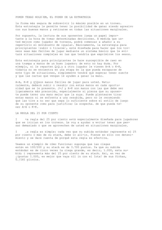 POKER TEXAS HOLD“EM, EL PODER DE LA ESTRATEGIA 
la forma más segura de sobrevivir lo máximo posible en un torneo. 
Esta estrategia le permite tener la posibilidad de ganar siendo agresivo 
con sus buenas manos y retirarse en todas las situaciones marginales. 
Por supuesto, la lectura de sus oponentes juega un papel impor-tante 
a la hora de tomar determinadas decisiones. A medida que us-ted 
mejore como jugador de torneos, podrá comenzar a añadir a su 
repertorio el movimiento de igualar. Básicamente, la estrategia para 
principiantes “subir o tirarse“, está diseñada para hacer que los tor-neos 
sean más fáciles de jugar mediante un sistema básico que le evi-tará 
situaciones complejas en las que tendría que exprimirse los sesos. 
Esta estrategia para principiantes le hace susceptible de caer en 
una trampa a manos de un buen jugador; de esto no hay duda. Por 
ejemplo, si le reparten Q;Q.y a otro jugador le vienen A-A o K-K, 
todavía no se encuentra en una etapa en la que pueda escaparse de 
este tipo de situaciones, simplemente tendrá que esperar tener suerte 
y que las cartas que vengan le ayuden a ganar la mano. 
A-A, K-K y QjQson manos fáciles de jugar para usted. Natu-ralmente, 
deberá subir o resubir con estas manos en cada oportu-nidad 
que se le presente. J-J y A-K son manos con las que debe ser 
ligeramente más precavido, especialmente si piensa que su oponen-te 
puede tener una mano mejor que la suya. Puede plantearse tirar 
estas manos si se enfrenta a una resubida, pero no le recomiendo 
que las tire a no ser que sepa lo suficiente sobre el estilo de juego 
de su oponente como para justificar la sospecha. de que pueda te-ner 
A-A o K-K. 
LA REGLA DEL 25 POR CIENTO 
I <a regla del 25 por ciento está especialmente diseñada para jugadores 
que se inician en los torneos. Le voy a ayudar a evitar tener que pen-sar 
demasiado o que se aprovechen de usted en situaciones marginales. 
I .a regla es simple: cada vez que su subida estándar represente el 25 
por ciento o más de su stack, debe ir all-in. Piense en ello con deteni-miento 
y se dará cuenta de porqué esta regla es efectiva. 
Veamos un ejemplo de cómo funciona: suponga que las ciegas 
están en 100/200 y su stack es de 3.700 puntos. Ya que su subida 
estándar es de cinco veces la ciega grande, es decir, 1.000, esta su-bid; 
i representa más del 25 por ciento de su stack. Así, en vez de 
¡(postar 1.000, es mejor que vaya nll in con el Iota! de sus fichas, 
Ü./IHI plintos. 
 