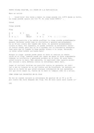 POKVK TflXA» HOLD'BM, ttt PODPH DP I.A Ü»TttAlCCilA 
Mano en acción 
l Isied milx’ dos veces y medio la ciega grande con (i¥74 desde el botón. 
La ciega grande iguala con Íi4 7V. K1 jlop viene AVK4<)^ . 
Usted 
Ciega grande 
Flop 
A ¥ K ? B 
¥ JpSu ** 
A ¥ í.  -MSsLT V H 1 * *1 ¦¦ ¦ ¦ ¦ >’r> 
Como tiene posición y ha subido preflop> la ciega grande probablemente 
pasará. Entonces usted toma la iniciativa y apuesta aproximadamen-te 
un 60 por ciento del tamaño del bote. Su oponente probablemente 
tirará su mano. Por supuesto, él puede intentar un movimiento salva-je 
contra usted, pero eso no va a suceder con la frecuencia necesaria 
como para que su jugada le haga perder dinero a la larga. Recuerde, 
¡a veces usted tendrá una buena mano! 
Aunque la ciega .grande puede ganar el bote si realiza un check-raise 
en el flop, también puede ser capaz de ganar el bote simplemente 
tomando la iniciativa y apostando primero en el bote. En este caso, 
usted tiraría su mano. Más adelante, le explicaré cómo sacarle prove-cho 
incluso a esta defensa contra la estrategia small ball. 
Jugar al no-limit hold’em con posición contra un oponente, es simi-lar 
a ser el crupier en un uno contra uno de blackjack. La ventaja ra-dica 
en el hecho de que usted consigue información de sus oponentes 
sin que ellos sepan 1a. fuerza de su mano ni tampoco cómo va a actuar. 
CÓMO JUGAR LOS PROYECTOS EN EL FLOP 
De vez en cuando variará su estrategia de apostar de un 50 a un 80 
por ciento del bote después del flop. Uno de esos casos será cuando li- 
283 
 