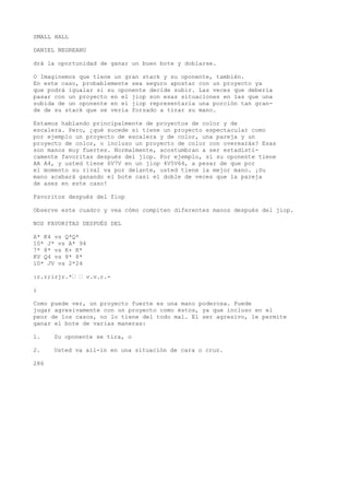 SMALL HALL 
DANIEL NEGREANU 
drá la oportunidad de ganar un buen bote y doblarse. 
O Imaginemos que tiene un gran stack y su oponente, también. 
En este caso, probablemente sea seguro apostar con un proyecto ya 
que podrá igualar si su oponente decide subir. Las veces que debería 
pasar con un proyecto en el jiop son esas situaciones en las que una 
subida de un oponente en el jiop representaría una porción tan gran-de 
de su stack que se vería forzado a tirar su mano. 
Estamos hablando principalmente de proyectos de color y de 
escalera. Pero, ¿qué sucede si tiene un proyecto espectacular como 
por ejemplo un proyecto de escalera y de color, una pareja y un 
proyecto de color, o incluso un proyecto de color con overearás? Esas 
son manos muy fuertes. Normalmente, acostumbran a ser estadísti-camente 
favoritas después del jiop. Por ejemplo, sí su oponente tiene 
AA A4, y usted tiene 6V7V en un jiop 4V5V64, a pesar de que por 
el momento su rival va por delante, usted tiene la mejor mano. ¡Su 
mano acabará ganando el bote casi el doble de veces que la pareja 
de ases en este caso! 
Favoritos después del fiop 
Observe este cuadro y vea cómo compiten diferentes manos después del jiop. 
NOS FAVORITAS DESPUÉS DEL 
A* K4 vs Q*Q* 
10* J* vs A* 94 
7* 8* vs K+ K* 
KV Q4 vs 8* 8* 
10* JV vs 2*24 
:r.r;irjr.*’ ’ v.v.r.- 
i 
Como puede ver, un proyecto fuerte es una mano poderosa. Puede 
jugar agresivamente con un proyecto como éstos, ya que incluso en el 
peor de los casos, no lo tiene del todo mal. El ser agresivo, le permite 
ganar el bote de varias maneras: 
1. Su oponente se tira, o 
2. Usted va all-in en una situación de cara o cruz. 
286 
 