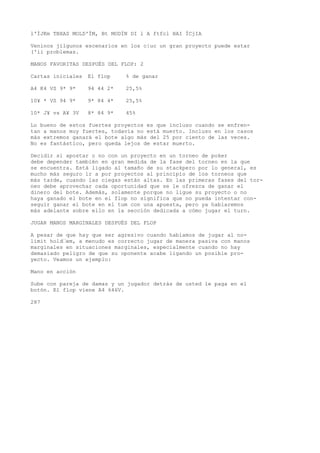 l'ÍJKm TBXAS MOLD'ÍM, Bt MODÍN DI l A ftfcl HAI ÍCjIA 
Veninos jilgunos escenarios en los c|uc un gran proyecto puede estar 
('ii problemas. 
MANOS FAVORITAS DESPUÉS DEL FLOP: 2 
Cartas iniciales El flop % de ganar 
A4 K4 VS 9* 9* 94 44 2* 25,5% 
10¥ * VS 94 9* 9* 84 4* 25,5% 
10* J¥ vs A¥ 3V 8* 84 9* 45% 
Lo bueno de estos fuertes proyectos es que incluso cuando se enfren-tan 
a manos muy fuertes, todavía no está muerto. Incluso en los casos 
más extremos ganará el bote algo más del 25 por ciento de las veces. 
No es fantástico, pero queda lejos de estar muerto. 
Decidir si apostar o no con un proyecto en un torneo de poker 
debe depender también en gran medida de la fase del torneo en la que 
se encuentra. Está ligado al tamaño de su stackpero por lo general, es 
mucho más seguro ir a por proyectos al principio de los torneos que 
más tarde, cuando las ciegas están altas. En las primeras fases del tor-neo 
debe aprovechar cada oportunidad que se le ofrezca de ganar el 
dinero del bote. Además, solamente porque no ligue su proyecto o no 
haya ganado el bote en el flop no significa que no pueda intentar con-seguir 
ganar eí bote en el tum con una apuesta, pero ya hablaremos 
más adelante sobre ello en la sección dedicada a cómo jugar el turn. 
JUGAR MANOS MARGINALES DESPUÉS DEL FLOP 
A pesar de que hay que ser agresivo cuando hablamos de jugar al no-limit 
hold’em, a menudo es correcto jugar de manera pasiva con manos 
marginales en situaciones marginales, especialmente cuando no hay 
demasiado peligro de que su oponente acabe ligando un posible pro-yecto. 
Veamos un ejemplo: 
Mano en acción 
Sube con pareja de damas y un jugador detrás de usted le paga en el 
botón. El flop viene A4 646V. 
287 
 