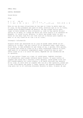 SMALL HALL 
DANIEL NEGREANU 
Usted Botón 
Ffop 
A ? í' ?4* 4* V i § 
? ? ir: r É: i jí : 4^ ^ * " " , " ...>} ,.y Í-C : ¥ ¥ i A 
Esta es una de esas situaciones en las que si tiene la mejor mano en 
el jiop, es muy probable que gane el bote, mientras que si no la tiene, 
tendrá pocas probabilidades de ganarlo. No hay ningún motivo para 
jugar un bote grande en esta situación y, como no hay opción de pro-yectos 
en la mesa, el riesgo de darle una carta gratis a su oponente es 
pequeño. Si usted va por delante, lo mejor que puede tener su opo-nente 
es una mano tipo K-J con tres outs en la baraja para superar su 
mano si un rey viene en el tum o en el river. 
Conseguir información 
Algunos dirán que apostando en el jiop se puede saber dónde se en-cuentra 
en la mano. ¿Es eso cierto? Si su oponente sube, ¿qué signi-fica? 
Bien, lo más probable es que tenga un as, o quizás, sólo quizás, 
él piensa que usted no tiene un as y está intentando robarle el bote. 
¿Qué pasa si su oponente simplemente paga? ¿Significa que su opo-nente 
tiene un as o un seis? De nuevo, depende de las tendencias de 
su oponente. 
A lo que quiero llegar es a que, si usted pasa, también consigue 
la información, pero puede costarle menos dinero. Si pasa contra un 
jugador que nunca hac.c faroles y éste apuesta, usted puede tirar sus 
Q-Q tranquilamente sin coste alguno, y se habrá ahorrado esa apuesta 
en el jiop. Si está ante un jugador más loo.se y más agresivo, puede que 
lo más inteligente sea pasar y luego igualar una apuesta pequeña en el 
jiop para ver si él continúa atacando durante la mano. A pesar de que 
 