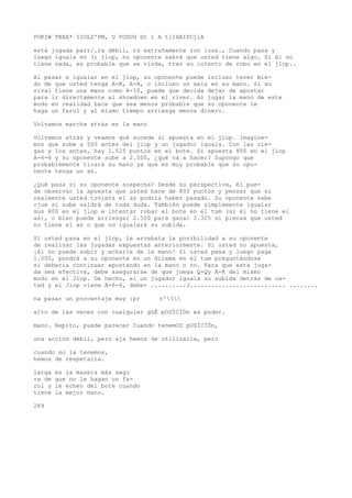 POKIW TBXA* IIOLD'PM, U PODUH Dt 1 A tlIHAIPCjlA 
esta jugada parr/.ra débil, rs extrañamente ron lusa., Cuando pasa y 
luego iguala en (i jlop, su oponente sabrá que usted tiene algo. Si él no 
tiene nada, es probable que se rinda, tras su intento de robo en el jlop.. 
Al pasar e igualar en el jiop, su oponente puede incluso tener mie-do 
de que usted tenga A-K, A-A, o incluso un seis en su mano. Si su 
rival tiene una mano como A-10, puede que decida dejar de apostar 
para ir directamente al showdown en el river. Al jugar la mano de este 
modo en realidad hace que sea menos probable que su oponente le 
haga un farol y al mismo tiempo arriesga menos dinero. 
Volvamos marcha atrás en la mano 
Volvamos atrás y veamos qué sucede si apuesta en el jlop. Imagine-mos 
que sube a 500 antes del jiop y un jugador iguala. Con las cie-gas 
y los antes, hay 1.525 puntos en el bote. Si apuesta 800 en el jlop 
A-6-6 y su oponente sube a 2.500, ¿qué va a hacer? Supongo que 
probablemente tirará su mano ya que es muy probable que su opo-nente 
tenga un as. 
¿Qué pasa si su oponente sospecha? Desde su perspectiva, él pue-de 
observar la apuesta que usted hace de 800 puntos y pensar que si 
realmente usted tuviera el as podría haber pasado. Su oponente sabe 
cjue si sube saldrá de toda duda. También puede simplemente igualar 
sus 800 en el jlop e intentar robar el bote en el tum (si él no tiene el 
as), o bien puede arriesgar 2.500 para ganar 2.325 si piensa que usted 
no tiene el as o que no igualará su subida. 
Si usted pasa en el jlop, le arrebata la posibilidad a su oponente 
de realizar las jugadas expuestas anteriormente. Si usted no apuesta, 
¡él no puede subir y echarle de la mano! Si usted pasa y luego paga 
1.000, pondrá a su oponente en un dilema en el tum preguntándose 
si debería continuar apostando en la mano o no. Para que esta juga-da 
sea efectiva, debe asegurarse de que juega Q-Qy A-K del mismo 
modo en el Jiop. De hecho, si un jugador iguala su subida detrás de us-ted 
y el Jlop viene A-6-6, debe- ..........J........................... ........ 
na pasar un porcentaje muy :pr r'? 
alto de las veces con cualquier güÉ pOSÍCÍÓn es poder. 
mano. Repito, puede parecer Cuando tenemOS pOSÍCÍÓn, 
una acción débil, pero aja hemos de utilizarla, pero 
cuando no la tenemos, 
hemos de respetaría. 
larga es la manera más segu 
ra de que no le hagan un fa-rol 
y le echen del bote cuando 
tiene la mejor mano. 
289 
 