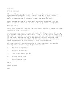 SMAU OAU 
DANIEL NKCHKANU 
Al mismo tiempo que quiere ser el agresor eu la mesa, debe ser ex-tremadamente 
prudente a la hora de continuar en la mano cuando 
alguien le contraataca, a menos que su mano sea muy fuerte o si sos-pecha 
claramente que su oponente le está haciendo un farol. 
Hemos hablado acerca de tirarse ante resubidas antes del jiop. Lo 
mismo se aplica a las subidas después del jiop. Veamos un ejemplo: 
Mano en acción 
Usted sube antes del jiop con 8-8 y solamente iguala su subida la ciega 
grande. El jiop viene JV64 4+ . 
Su oponente pasa, usted apuesta alrededor del 65 por ciento del bote, 
y su oponente realiza un check-raise. Esta es una situación complicada. 
El motivo principal por el cual se trata de una decisión más difícil de 
io que podría parecer es que es más probable que su oponente suba 
la apuesta con manos más débiles de lo normal si usted ha estado ju-gando 
muchas manos y apostando en el jiop constantemente. 
En esta situación, su oponente podría tener cualquiera de las ma-nos 
siguientes según el tipo de jugador que sea: 
1. Top pair o algo mejor 
2. Proyecto de escalera 
3. LJna pareja menor que 8-8 
4. As como carta alta 
5. Absolutamente nada 
Usted 
Ciega grande 
292 
 