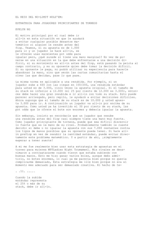 EL REID DEL NO-LIMIT HOLD'EM: 
ESTRATEGIA PARA JUGADORES PRINCIPIANTES DE TORNEOS 
EVELYN NG 
El motivo principal por el cual debe ir 
all-in en esta situación es que le ayudará 
a evitar cualquier posible desastre ma-temático 
si alguien le resube antes del 
fiop. Veamos, si su apuesta es de 1.000 
para ir y un jugador le hace all-in, se 
le ofrecen unas excelentes pot odds para 
igualar pero, ¿qué sucede si tiene una mano marginal? En vez de po-nerse 
en una situación en la que debe enfrentarse a una decisión di-fícil, 
si su movimiento es all-in antes del fiop, está pasando la pelota al 
campo contrario, y es su oponente quien debe tomar la decisión difícil. 
Si su oponente le paga, no podrá utilizar su experiencia para hacerle 
abandonar la mano, sino que serán las cartas comunitarias hasta el 
river las que decidan, pase lo que pase. 
La misma norma es aplicable a una resubida. Por ejemplo, si un 
jugador sube a 600 con las ciegas en 100/200, una resubida estándar 
para usted es de 3.000, cinco veces la apuesta original. Si el tamaño de 
su stack es inferior a 12.000 (el 25 por ciento de 12.000 es 3.000), enton-ces 
debe hacer una gran resubida e ir all-in con todo su stack. Esto puede 
parecer arriesgado, pero repito, le ayudará a evitar decisiones difíciles. 
Ahora suponga que el tamaño de su stack es de 10.000 y usted apues-ta 
3.000 para ir. A continuación un jugador va all-in por encima de su 
apuesta. Como usted ya ha invertido el 30 por ciento de su stack, las 
pot odds que le ofrece el bote son enormes y debería igualar la apuesta. 
Sin embargo, insisto en recordarle que un jugador que resube 
una resubida antes del fiop casi siempre tiene una mano muy fuerte. 
Como jugador principiante de torneos, puede que sea difícil discernir 
lo fuerte que es la mano de su rival. Probablemente también le cueste 
decidir si debe o no igualar la apuesta con sus 7.000 restantes contra 
los tipos de manos posibles que su oponente pueda tener. Si hace all-in 
prefiop en vez de resubir la cantidad estándar, puede evitar direc-tamente 
este problema matemático. Y a partir de ahí, ¡simplemente 
esperar a tener suerte! 
A mí me fue realmente bien usar esta estrategia de apuestas en el 
torneo para mujeres WPTLadies Night Toumamenl. Mis rivales se desa-nimaron 
a contraatacarme cuando vieron que estaba subiendo con 
buenas manos. Esto me hizo ganar varios boles, aunque debo admi-tirlo, 
no botes enormes, lo cual ya me parecía bien porque no quería 
complicarme demasiado, Esta estrategia me lile bien porque no era el 
momento más adecuado para ser demasiado creativa. Kl hecho de te- 
. .11. ..... 
Cuando la subida 
estándar representa 
el 25% o más de su 
stack, debe ir all-ín. 
 