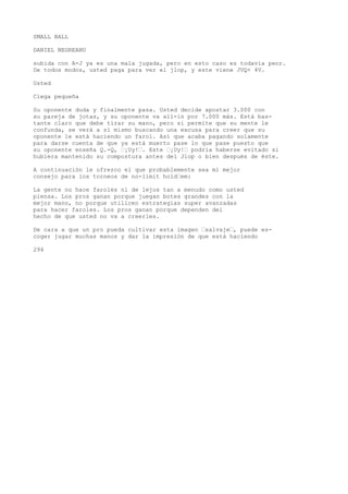 SMALL BALL 
DANIEL NEGREANU 
subida con A-J ya es una mala jugada, pero en esto caso es todavía peor. 
De todos modos, usted paga para ver el jlop, y este viene JVQ+ 4V. 
Usted 
Ciega pequeña 
Su oponente duda y finalmente pasa. Usted decide apostar 3.000 con 
su pareja de jotas, y su oponente va all-in por 7.000 más. Está bas-tante 
claro que debe tirar su mano, pero si permite que su mente le 
confunda, se verá a sí mismo buscando una excusa para creer que su 
oponente le está haciendo un farol. Así que acaba pagando solamente 
para darse cuenta de que ya está muerto pase lo que pase puesto que 
su oponente enseña Q.-Q, ’¡Uy!’. Este ’¡Uy!’ podría haberse evitado si 
hubiera mantenido su compostura antes del Jlop o bien después de éste. 
A continuación le ofrezco el que probablemente sea mi mejor 
consejo para los torneos de no-limit hold’em: 
La gente no hace faroles ni de lejos tan a menudo como usted 
piensa. Los pros ganan porque juegan botes grandes con la 
mejor mano, no porque utilicen estrategias super avanzadas 
para hacer faroles. Los pros ganan porque dependen del 
hecho de que usted no va a creerles. 
De cara a que un pro pueda cultivar esta imagen ’salvaje’, puede es-coger 
jugar muchas manos y dar la impresión de que está haciendo 
294 
 