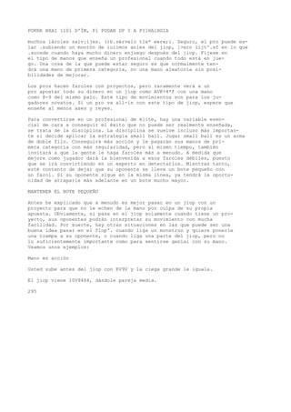 POKRR HXAI 1101 D'ÍM, Pl PODAN DP I A PI1HA1BGIA 
muchos lároles salv¡ijes. ()b.sérvelo tle* eere;i. Seguro, el pro puede es-lar 
.subiendo un montón de iuíimos anles del jiop, ]>ero líjt'.sf en lo que 
.sucede cuando haya mucho dinero enjuego después del jiop. Fíjese en 
el tipo de manos que enseña un profesional cuando todo está en jue-go. 
Una cosa de la que puede estar seguro es que normalmente ten-drá 
una mano de primera categoría, no una mano aleatoria sin posi-bilidades 
de mejorar. 
Los pros hacen faroles con proyectos, pero raramente verá a un 
pro apostar todo su dinero en un jiop como AVK+4*f con una mano 
como 8-9 del mismo palo. Este tipo de movimientos son para los ju-gadores 
novatos. Si un pro va all-in con este tipo de jiop, espere que 
enseñe al menos ases y reyes. 
Para convertirse en un profesional de élite, hay una variable esen-cial 
de cara a conseguir el éxito que no puede ser realmente enseñada, 
se trata de la disciplina. La disciplina se vuelve incluso más importan-te 
si decide aplicar la estrategia small ball. Jugar small ball es un arma 
de doble filo. Conseguirá más acción y le pagarán sus manos de pri-mera 
categoría con más regularidad, pero al mismo tiempo, también 
invitará a que la gente le haga faroles más a menudo. A medida que 
mejore como jugador dará la bienvenida a esos faroles débiles, puesto 
que se irá convirtiendo en un experto en detectarlos. Mientras tanto, 
esté contento de dejar que su oponente se lleve un bote pequeño con 
un farol. Si su oponente sigue en la misma línea, ya tendrá la oportu-nidad 
de atraparle más adelante en un bote mucho mayor. 
MANTENER EL BOTE PEQUEÑO 
Antes he explicado que a menudo es mejor pasar en un jiop con un 
proyecto para que no le echen de la mano por culpa de su propia 
apuesta. Obviamente, si pasa en el jiop solamente cuando tiene un pro-yecto, 
sus oponentes podrán interpretar su movimiento con mucha 
facilidad. Por suerte, hay otras situaciones en las que puede ser una 
buena idea pasar en el flop'. cuando liga un monstruo y quiere ponerle 
una trampa a su oponente, o cuando liga una parte del jiop, pero no 
lo suficientemente importante como para sentirse genial con su mano. 
Veamos unos ejemplos: 
Mano en acción 
Usted sube antes del jiop con KV9V y la ciega grande le iguala. 
El jiop viene 10V9484, dándole pareja media. 
295 
 