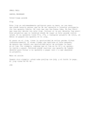 SMALL BALL 
DANIEL NEGREANU 
Usted Ciega grande 
F/op 
Este jiop es extremadamente peligroso para su mano, es una mano 
que puede hacerle pensar que ha de ser agresivo e intentar protegerla 
con una apuesta fuerte. No creo que sea una buena idea. Es muy fácil 
que vaya por detrás con este jiop. Incluso si va por delante, hay posi-bles 
proyectos que no tendrían miedo de jugar un bote grande contra 
usted. Si su oponente tiene K-J, J-9, o cualquier proyecto de color, al 
menos le pagará una apuesta en el jiop. 
Al pasar en el jiop, tiene la oportunidad de evitar perder fichas 
innecesariamente, al mismo tiempo que mantiene el bote pequeño, 
de manera que tendrá una oportunidad mejor de proteger su mano 
en el tum. Por ejemplo, suponga que el tum es un 24 y su oponen-te 
vuelve a pasar. Entonces puede realizar una apuesta de tamaño 
decente para forzar a su oponente a pagar caro o a que abandone 
su proyecto. 
Mano en acción 
Veamos otro ejemplo: usted sube prejlop con Q-Q, y el botón le paga. 
El jiop viene K4 K4 4A . 
296 
 