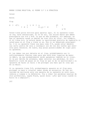 MOKBH 1ICXAS MOLD'ftM, ül PODRK I)* I A UTRAIÍGIA 
Usted 
Botón 
Fiop 
K ? +T^} i 1 K ? & 4* ? 
? X 1 X ¿¿i * X * 
w V) 
Usted tiene pocos motivos para apostar aquí. Si su oponente tiene 
un rey, está sentenciado. Si no es así, las únicas manos que deben 
preocuparle son 4-4 y A-A. Lo que es más probable, sin embargo, es 
que su oponente tenga un máximo de tres outs en total. Por ejemplo, 
si él tiene A-J, le estará dando la oportunidad gratuita de superarle si 
usted pasa en el flop y viene un as. Eso no es demasiado preocupan-te. 
O si su oponente tiene una mano como 9-9, puede estar dándole 
una carta gratis de cara a conseguir uno de los dos nueves que nece-sita 
para vencerle. De nuevo, muy pocas posibilidades de ligar para 
su oponente. 
Si las damas van por delante en el jiop, probablemente son lo 
suficientemente fuertes como para que esté bien jugarlas de mane-ra 
débil, ya que probablemente serán ganadoras también en el river. 
Si va por detrás de antemano, debe recortar sus pérdidas. El otro 
beneficio clave de pasar en el flop es que le da la oportunidad a su 
oponente de hacer un farol o de proteger una mano que él crea que 
es la mejor. 
Si su oponente tiene 9-9, probablemente apueste en el flop para 
proteger su mano e intentar saber dónde se encuentra. No hay ne-cesidad 
de excitarse ante una apuesta de su oponente en este caso, 
reduzca y juegue a la defensiva. Voy a robar las palabras exactas de 
otro profesional, Layne Flack, quien dice: ’¿Por qué tirar cuando el 
burro va a empujar?’. 
297 
 
