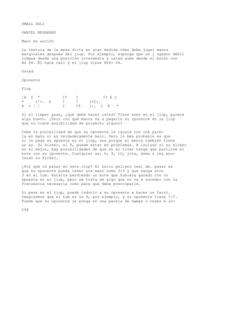 SMALL SALI 
DANIEL NEGREANU 
Mano en acción 
La textura de la mesa dicta en gran medida cómo debe jugar manos 
marginales después del jiop. Por ejemplo, suponga que un j ugador débil 
limpea desde una posición intermedia y usted sube desde el botón con 
A4 84. Él hace cali y el jiop viene AV6+ 64. 
Usted 
Oponente 
Flop 
¦A f ' ?? ? ?? 4 j 
* i'-. £ ? ? ítC:. 
¥ v ¦ ¦ ? ?9 i:. i P * 
Si el limper pasa, ¿qué debe hacer usted? Tiene ases en el jiop, parece 
algo bueno. ¿Pero con qué manos va a pagarle su oponente en un jiop 
que no tiene posibilidad de proyecto alguno? 
Cabe la posibilidad de que su oponente le iguale con una pare-ja 
en mano si es verdaderamente malo. Pero lo más probable es que 
si le paga su apuesta en el jiop, sea porque al menos también tiene 
un as. Su kicker, el 8, puede estar en problemas. E incluso si su kicker 
es el mejor, hay posibilidades de que en el river tenga que partirse el 
bote con su oponente. Cualquier as, 6, 9, 10, jota, dama o rey anu-larán 
su kicker. 
¿Por qué no pasar en este Jiop? El único peligro real de. pasar es 
que su oponente pueda tener una mano como 3-3 y que venga otro 
3 en el tum. Estaría perdiendo un bote que hubiera ganado con un 
apuesta en el jiop, pero se trata de algo que no va a suceder con la 
frecuencia necesaria como para que deba preocuparle. 
Si pasa en el jiop, puede inducir a su oponente a hacer un farol. 
Imaginemos que el tum es un 9, por ejemplo, y su oponente tiene 7-7. 
Puede que su oponente le ponga en una pareja de damas o reyes e in- 
298 
 