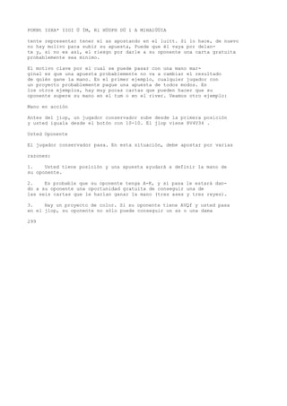 POKNt ISXA* IIOI Ü ÍM, Rl HÜDPH DÜ 1 A M1HA1ÜÜIA 
tente representar tener el as apostando en el luitt. Si lo hace, de nuevo 
no hay molivo para subir su apuesta, Puede que él vaya por delan-te 
y, si no es así, el riesgo por darle a su oponente una carta gratuita 
probablemente sea mínimo. 
El motivo clave por el cual se puede pasar con una mano mar-ginal 
es que una apuesta probablemente no va a cambiar el resultado 
de quién gane la mano. En el primer ejemplo, cualquier jugador con 
un proyecto probablemente pague una apuesta de todos modos. En 
los otros ejemplos, hay muy pocas cartas que pueden hacer que su 
oponente supere su mano en el tum o en el river. Veamos otro ejemplo: 
Mano en acción 
Antes del jiop, un jugador conservador sube desde la primera posición 
y usted iguala desde el botón con 10-10. El jlop viene 8V4V34 . 
Usted Oponente 
El jugador conservador pasa. En esta situación, debe apostar por varias 
razones: 
1. Usted tiene posición y una apuesta ayudará a definir la mano de 
su oponente. 
2. Es probable que su oponente tenga A-K, y si pasa le estará dan-do 
a su oponente una oportunidad gratuita de conseguir una de 
las seis cartas que le harían ganar la mano (tres ases y tres reyes). 
3. Hay un proyecto de color. Si su oponente tiene AVQf y usted pasa 
en el jlop, su oponente no sólo puede conseguir un as o una dama 
299 
 