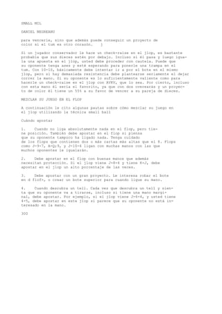 SMALL MIL 
DANIEL NEGREANU 
para vencerle, sino que además puede conseguir un proyecto de 
color si el tum es otro corazón. j 
Si un jugador conservador le hace un check-raise en el jlop, es bastante 
probable que sus dieces estén por debajo. Incluso si él pasa y luego igua-la 
una apuesta en el jlop, usted debe proceder con cautela. Puede que 
su oponente tenga ases y esté esperando para ponerle una trampa en el 
tum. Con 10-10, básicamente debe intentar ir a por el bote en el mismo 
jlop, pero si hay demasiada resistencia debe plantearse seriamente el dejar 
correr la mano. Si su oponente es lo suficientemente valiente como para 
hacerle un check-raise en el jlop con AVKV, que lo sea. Por cierto, incluso 
con esta mano él sería el favorito, ya que con dos overearás y un proyec-to 
de color él tiene un 55% a su favor de vencer a su pareja de dieces. 
MEZCLAR SU JUEGO EN EL FLOP 
A continuación le cito algunas pautas sobre cómo mezclar su juego en 
el jlop utilizando la técnica small ball 
Cuándo apostar 
1. Cuando no liga absolutamente nada en el flop, pero tie-ne 
posición. También debe apostar en el flop si piensa 
que su oponente tampoco ha ligado nada. Tenga cuidado 
de los flops que contienen dos o más cartas más altas que el 8. Flops 
como J-9-7, A-Q;9, y J-10-4 ligan con muchas manos con las que 
muchos oponentes le igualarán. 
2. Debe apostar en el flop con buenas manos que además 
necesitan protección. Si el jlop viene J-8-4 y tiene K-J, debe 
apostar en el jlop un alto porcentaje de las veces. 
3. Debe apostar con un gran proyecto. Le interesa robar el bote 
en d flof>, o crear un bote superior para cuando ligue su mano. 
4. Cuando descubra un tell. Cada vez que descubra un tell y sien-ta 
que su oponente va a tirarse, incluso si tiene una mano margi-nal, 
debe apostar. Por ejemplo, si el jlop viene J-6-4, y usted tiene 
4-5, debe apostar en este jlop si parece que su oponente no está in-teresado 
en la mano. 
300 
 