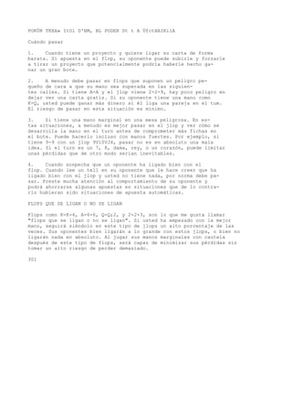 POKÜR TKXA» ItOl D'BM, BL PODER Dt t A ÜfctHAIKilA 
Cuándo pasar 
1. Cuando tiene un proyecto y quiere ligar su carta de forma 
barata. Si apuesta en el flop, su oponente puede subirle y forzarle 
a tirar un proyecto que potencialmente podría haberle hecho ga-nar 
un gran bote. 
2. A menudo debe pasar en flops que suponen un peligro pe-queño 
de cara a que su mano sea superada en las siguien-tes 
calles. Si tiene A-A y el jlop viene 2-2-9, hay poco peligro en 
dejar ver una carta gratis. Si su oponente tiene una mano como 
K-Q, usted puede ganar más dinero si él liga una pareja en el tum. 
El riesgo de pasar en esta situación es mínimo. 
3. Si tiene una mano marginal en una mesa peligrosa. En es-tas 
situaciones, a menudo es mejor pasar en el jlop y ver cómo se 
desarrolla la mano en el turn antes de comprometer más fichas en 
el bote. Puede hacerlo incluso con manos fuertes. Por ejemplo, si 
tiene 9-9 con un jlop 9V10VJ4, pasar no es en absoluto una mala 
idea. Si el turn es un 7, 8, dama, rey, o un corazón, puede limitar 
unas pérdidas que de otro modo serían inevitables. 
4. Cuando sospecha que un oponente ha ligado bien con el 
flop. Cuando lee un tell en su oponente que le hace creer que ha 
ligado bien con el jlop y usted no tiene nada, por norma debe pa-sar. 
Preste mucha atención al comportamiento de su oponente y 
podrá ahorrarse algunas apuestas en situaciones que de lo contra-rio 
hubieran sido situaciones de apuesta automáticas. 
FLOPS QUE SE LIGAN O NO SE LIGAN 
Flops como K-K-4, A-6-6, Q-Q;2, y 2-2-3, son lo que me gusta llamar 
"flops que se ligan o no se ligan". Si usted ha empezado con la mejor 
mano, seguirá siéndolo en este tipo de jlops un alto porcentaje de las 
veces. Sus oponentes bien ligarán a lo grande con estos jlops, o bien no 
ligarán nada en absoluto. Al jugar sus manos marginales con cautela 
después de este tipo de flops, será capaz de minimizar sus pérdidas sin 
tomar un alto riesgo de perder demasiado. 
301 
 