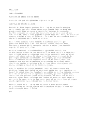 SMALL HALL 
DANIEL NCGHEANU 
FLOPS QUE SE LIGAN O NO SE LIGAN 
Flops con los que sus oponentes ligarán a lo g: 
MANIPULAR EL TAMAÑO DEL BOTE 
Mantener el bote pequeño pasando en el flop es un modo de manipu-lar 
el tamaño del bote. Otras veces usted querrá jugar un bote más 
grande cuando liga una mano, y también hay maneras de conseguir-lo. 
Este concepto es incluso más importante en un juego como el pot-limil 
hold’em, pero si está jugando un poker tipo small ball, su visión del 
juego es similar a jugar al pot-lim.it hold’em, ya que raramente apuesta 
más de la cantidad que ya está en el bote. 
En la última sección, hemos hablado de mantener los botes pe-queños 
con manos marginales. Sin embargo, cuando tenga una mano 
muy buena y piense que su oponente también, a veces tiene sentido 
engordar el bote en el flop. 
Antes de continuar, es extremadamente importante recordar que 
no debe seguir ninguna de las estrategias de este capítulo a rajatabla. 
Debe utilizar estas herramientas como reglas generales, pero si actúa 
siempre del mismo modo en la misma situación, corre el riesgo de de-jar 
escapar demasiada información. Por ejemplo, yo estoy revelando 
mucha información en este capítulo acerca de mi propio juego. Los 
jugadores que son muy perceptivos serán capaces de entender mejor 
cómo enfoco varias situaciones y de utilizar dicho conocimiento con-tra 
mí, siempre y cuando yo no mezcle mi juego. 
Mientras escribo esto estoy pensando: ’Uau, si jugara contra al-guien 
que jugase exactamente de este modo, sería muy fácil descifrar su 
juego’. Si usted sigue las ’reglas’, una subida en el flop debería encender 
la alarma en la mente de su oponente. Recuerde, ya hemos dejado bas-tante 
claro que queremos jugar botes pequeños, de manera que si subi-mos 
en el flop, debe significar que tenemos un monstruo. Esto debería 
ser cierto la mayor parte de las veces, pero si es cierto todo el tiempo, 
usted simplemente nunca cobrará con sus buenas manos. 
Necesita subir en el flop de vez en cuando a modo de puro farol 
en situaciones en las que sienta que su oponente es débil y crea que 
puede conseguir ganar el bote. 
302 
 