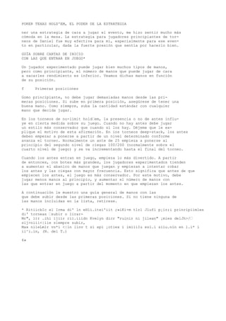 POKER TEXAS HOLD'EM, EL PODER DE LA ESTRATEGIA 
ner una estrategia de cara a jugar el evento, me hizo sentir mucho más 
cómoda en la mesa. La estrategia para jugadores principiantes de tor-neos 
de Daniel fue muy efectiva para mí, especialmente para ese even-to 
en particular, dada la fuerte presión que sentía por hacerlo bien. 
GUÍA SOBRE CARTAS DE INICIO 
CON LAS QUE ENTRAR EN JUEGO* 
Un jugador experimentado puede jugar bien muchos tipos de manos, 
pero como principiante, el número de manos que puede jugar de cara 
a sacarles rendimiento es inferior. Veamos dichas manos en función 
de su posición. 
f Primeras posiciones 
Gomo principiante, no debe jugar demasiadas manos desde las pri-meras 
posiciones. Si sube en primera posición, asegúrese de tener una 
buena mano. Como siempre, suba la cantidad estándar con cualquier 
mano que decida jugar. 
En los torneos de no-limit hold“em, la presencia o no de antes influ-ye 
en cierta medida sobre su juego. Cuando no hay antes debe jugar 
un estilo más conservador que cuando sí los hay. Déjeme que le ex-plique 
el motivo de esta afirmación. En ios torneos deep-stack, los antes 
deben empezar a ponerse a partir de un nivel determinado conforme 
avanza el torneo. Normalmente un ante de 25 empieza a ponerse ai 
principio del segundo nivel de ciegas 100/200 (normalmente sobre el 
cuarto nivel de juego) y se va incrementando hasta el final del torneo. 
Cuando ios antes entran en juego, empieza lo más divertido. A partir 
de entonces, con botes más grandes, los jugadores experimentados tienden 
a aumentar el abanico de manos que juegan y empiezan a intentar robar 
los antes y las ciegas con mayor frecuencia. Esto significa que antes de que 
empiecen los antes, el juego es más conservador. Por este motivo, debe 
jugar menos manos al principio, y aumentar el número de manos con 
las que entrar en juego a partir del momento en que empiezan los antes. 
A continuación le muestro una guía general de manos con las 
que debe subir desde las primeras posiciones. Si no tiene ninguna de 
las manos incluidas en la lista, retírese. 
* RitiickIc el Irma di' ln eHli.itei'iit ;»iKi-m tlrl Jlufi p¡ir;i prinripiimles 
di' torneas “subir o lirar- 
Mr", l)r .ihi ijiir rii.iiidn Kvelyn dicr "ruinir ni jilean" ¡mies delJh>/“ 
sij>niíi<|iie siempre subir, 
Max nileLmlr vn*i <|in linv t si epi ¡otiex i imiiiIu esl.i siiu.nln en l.i* i 
ii^i.in, (N. del T.) 
4» 
 