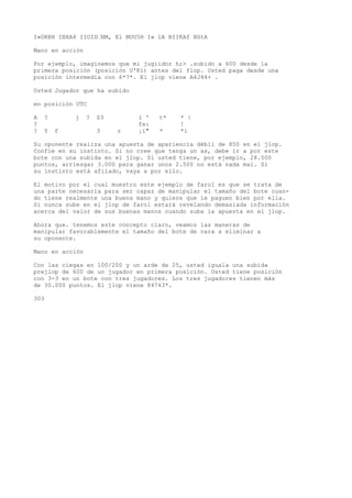 I»0KBH IBXA4 IIOID’BM, El MOU5H I» lA BIIKAf BGtA 
Mano en acción 
Por ejemplo, imaginemos que mi jugiidnr h;> .subido a 600 desde la 
primera posición (posición U'Kí) antes del flop. Usted paga desde una 
posición intermedia con 6*7*. El jlop viene A4J44+ . 
Usted Jugador que ha subido 
en posición UTC 
A ? j ? S3 í ' t* * | 
? fx: ! 
? Y f 3 r ¡i" * *í 
Su oponente realiza una apuesta de apariencia débil de 850 en el jlop. 
Confíe en su instinto. Si no cree que tenga un as, debe ir a por este 
bote con una subida en el jlop. Si usted tiene, por ejemplo, 28.000 
puntos, arriesgar 3.000 para ganar unos 2.500 no está nada mal. Si 
su instinto está afilado, vaya a por ello. 
El motivo por el cual muestro este ejemplo de farol es que se trata de 
una parte necesaria para ser capaz de manipular el tamaño del bote cuan-do 
tiene realmente una buena mano y quiere que le paguen bien por ella. 
Si nunca sube en el jlop de farol estará revelando demasiada información 
acerca del valor de sus buenas manos cuando suba la apuesta en el jlop. 
Ahora que. tenemos este concepto claro, veamos las maneras de 
manipular favorablemente el tamaño del bote de cara a eliminar a 
su oponente. 
Mano en acción 
Con las ciegas en 100/200 y un arde de 25, usted iguala una subida 
prejlop de 600 de un jugador en primera posición. Usted tiene posición 
con 3-3 en un bote con tres jugadores. Los tres jugadores tienen más 
de 30.000 puntos. El jlop viene 84743*. 
303 
 