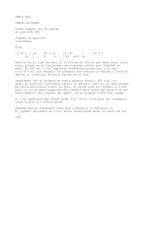 SMALl UAIl 
DANIEL NtCHCANU 
Usted Jugador que ha subido 
en posición UTC 
Jugador en posición 
intermedia 
Flop 
.? 4% ? ? %s $£ '; b ¿4 4% i ? 4 j ? 
Íy. .. .. 4 i: ¦ ? eI y&tt ¦&; 
Este no es el tipo de mano ni la situación con la que deba hacer slow-play, 
porque en el tum pueden venir muchas cartas que liquiden su 
mano, El 64, 94, o 104 completan diferentes proyectos, y un opo-n 
en Ir cotí una overpair es probable que reduzca la marcha o frene su 
aeeión si viene una de estas cartas en el tum. 
Imaginemos que el primero en subir apuesta ahora 1.500 y el ju-gador 
en posición intermedia iguala la apuesta. Esta es la oportunidad 
pa lería para hacer crecer el bote. Si usted sube por ejemplo a 5.000 
para ir, el primero puede decidir resubir para echar del bote a un po-sible 
pmyecio del jugador del medio. Si el primero tiene A-A, puede 
e,’¡iar esperaudo que usted tenga 9-9, 10-10, oJ-J para así conseguir 
jugar finiíA u/> contra usted. 
Suponga que él realmente tiene A-A y resube a 15.000 para ir. 
El jugador del medio se tira. Ahora usted puede meter el resto de sus 
304 
 