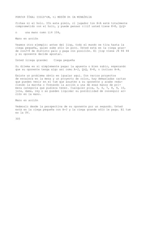 POKftR ÍÍXAi IIOlD'tM, ti MODÍN Dt IA MINAÍKilA 
fichas ni el holc. ICn este pimío, rl jugador ton A-A está totalmente 
comprometido con el holc, y puede pensar c|iif usted tiene K-K, Q;Q> 
o una mano como í)4 104, 
Mano en acción 
Veamos otro ejemplo: antes del jiop, todo el mundo se tira hasta la 
ciega pequeña, quien sube sólo un poco. Usted está en la ciega gran-de 
conJ-8 de distinto palo y paga con posición. El jiop viene J4 84 44 
y su oponente decide apostar. 
Usted (ciega grande) Ciega pequeña 
Su dilema es si simplemente pagar la apuesta o bien subir, esperando 
que su oponente tenga algo así como A-J, QrQ, K-K, o incluso A-A. 
Existe un problema obvio en igualar aquí. Con varios proyectos 
de escalera en la mesa y un proyecto de color, hay demasiadas cartas 
que pueden venir en el tum que asusten a su oponente y acabe redu-ciendo 
la marcha o frenando la acción a una de esas manos de pri-mera 
categoría que pudiera tener. Cualquier pica, 5, 6, 7, 8, 9, 10, 
jota, dama, rey o as pueden liquidar su posibilidad de conseguir ac-ción 
en la mano. 
Mano en acción 
Veámoslo desde la perspectiva de su oponente por un segundo. Usted 
está en la ciega pequeña con A-J y la ciega grande sólo le paga. El tum 
es la OV. 
305 
 