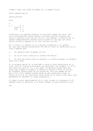 f’OKKR T tXAS llül D'CM, DI HODUH l)t 1 A fMHAf fc(<IA 
Usted Jugador que ha 
subido preflop 
Flop 
T 
u ? p 1 
PiiPi $ 1 
tfp * i 
i ;s 
Usted pasa y su oponente apuesta la mitad del tamaño del bote. Con-tra 
un principiante, puede igualar y de modo realista esperar que 
vuelva a apostar en el tum sin el trío. Sin embargo, la mayoría de ju-gadores 
experimentados tendrán mucho cuidado si les paga con estas 
cartas de mesa y pasarán en el tum, incluso con A-A. 
Por lo tanto, si igualar le va a parecer sospechoso a su oponen-te, 
¿por qué siquiera molestarse? Por qué no hacer un check-raise en el 
flop y esperar que: 
1. Su oponente esté atrapado con A-J 
2. El no le crea y realice un intento de refarol 
3. El crea que usted tiene un proyecto e intente proteger su overpair 
(A-A, K-K o Q-Q) 
Si la primera opción es la acertada y usted no hace check-raise en el 
jiop, corre el riesgo de minimizar sus ganancias. Por ejemplo, si en el 
tum viene una pica, 8, 10, o una dama, su oponente puede temer que 
usted haya ligado un proyecto y reduzca la marcha o frene su acción. 
No solamente tendrá miedo de los proyectos, sino que además de te-mer 
a J-9 y 9-9, también tendrá miedo de que usted haya ligado su 
kicker en el tum. Si usted hace check-raise en el jiop en esta mano, pro-bablemente 
su oponente no tenga escapatoria. 
Si juega la mano agresivamente en el jiop, atrapa a su oponente si él 
también tiene un monstruo, y al mismo tiempo, le está poniendo un an- 
307 
 