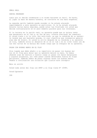 SMALL HALL 
DANIEL NBGREANU 
zuelo por si decido condenarse a sí mismo haciendo un farol. De hecho, 
al jugar la mano de manera honesta, se convierte en una mano engañosa. 
La segunda opción también puede suceder si ha estado atacando 
repetidamente a este oponente en particular. Si le ha estado atacando 
durante varias manos seguidas, puede estar tan frustrado con usted que 
decida contraatacarle en el peor momento posible para sus intereses. 
Si la tercera es la opción real, su oponente puede que no quiera tener 
que pensárselo en el tum y, en vez de eso, intente averiguar de inmediato 
si usted tiene o no la jota. Eso está bien, ya que la resubida de su oponen-te 
tendrá que ser bastante grande, lo cual significa que conseguirá ganarle 
algo más de dinero. Si usted va all-in después de su resubida y su oponente 
se tira, también evita el desastre de si en el tum o en el river viene una de 
las dos cartas de la baraja del mismo rango que la overpair de su oponente. 
PASAR CON BUENAS MANOS EN EL FLOP 
Otra jugada que debe añadir a su repertorio es pasar con buenas ma-nos 
en el flop para dejar que su oponente mejore su mano. Ya hemos 
añadido algo de textura a nuestro juego al pasar con manos marginales 
y algunos proyectos, así como pasar cuando detectamos fuerza en fiops 
peligrosos. También hemos de pasar algunas veces con buenas manos. 
Veamos a continuación una situación que ilustra este concepto: 
Mano en acción 
Usted sube antes del flop con AVKV y el flop viene K* 10V8V. 
Usted Oponente 
308 
 
