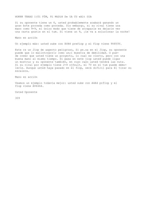 HOKRK TBXAS 1(01 PÍM, 81 MüDíH D» IA CU «Alt OIA 
Si su oponente tiene un 6, usted probablemente acabará ganando un 
gran bote proceda como proceda. Sin embargo, si su rival tiene una 
mano como 9-9, el único modo que tiene de atraparle es dejarle ver 
una carta gratis en el tum. Si viene un 9, ¡le va a solucionar la noche! 
Mano en acción 
Un ejemplo más: usted sube con AVA4 prefiop y el fiop viene 9V6V3V. 
Kste rs un Jiop de aspecto peligroso, Si pn.sa en el Jiop, su oponente 
puede que lo malintcrprrlr como un;i muestra de debilidad. O pue-de 
creer que usted tiene un proyecto, lo cual es cierto, pero con una 
buena mano al mismo tiempo. Si pasa en este jiop usted puede ligar 
un mostruo y su oponente también, en cuyo caso usted tendrá las nuts. 
Si su rival por ejemplo tiene J-9 ojfsuit, el 7V en el tum puede demo-lerle. 
Aunque usted haya pasado en el flop, será difícil para él tirar su 
escalera. 
Mano en acción 
Veamos un ejemplo todavía mejor: usted sube con A4A4 prflop y el 
flop viene AV6464. 
Usted Oponente 
309 
 