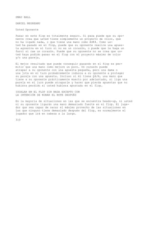 SMAU BALL 
DANIEL NEGREANU 
Usted Oponente 
Pasar en este flop es totalmente seguro. Si pasa puede que su opo-nente 
crea que usted tiene simplemente un proyecto de color, que 
no ha ligado nada, o que tiene una mano como A4K4. Como us-ted 
ha pasado en el flop, puede que su oponente realice una apues-ta 
agresiva en el turn si no es un corazón, o puede que le haga un 
farol si cae un corazón. Puede que su oponente no se crea que us-ted 
haya podido pasar en el flop con el proyecto máximo de color 
y/o una pareja. 
El mejor resultado que puede conseguir pasando en el fiop es per-mitir 
que una mano como mejore un poco. Un corazón puede 
atrapar a su oponente con una apuesta pequeña, pero una dama o 
una jota en el turn probablemente induzca a su oponente a proteger 
su pareja con una apuesta. Incluso si él tiene Q4J4, una mano que 
tiene a su oponente prácticamente muerto por adelantado, si liga una 
pareja en el lurn puede atraparle y hacer que pierda apuestas que no 
hubiera perdido si usted hubiera apostado en el flop. 
IGUALAR EN EL FLOP SIN NADA EXCEPTO CON 
LA INTENCIÓN DE ROBAR EL BOTE DESPUÉS 
En la mayoría de situaciones en las que se encuentra heads-up, ni usted 
ni su oponente ligarán una mano demasiado fuerte en el flop. El juga-dor 
que sea capaz de sacar el máximo provecho de las situaciones en 
las que ninguno tiene demasiado después del flop, es normalmente el 
jugador que irá en cabeza a la larga. 
310 
 