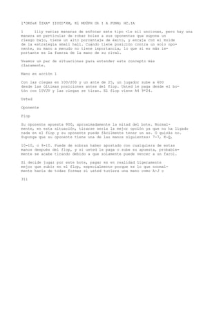 l'OKfeK ÍIXA* IIOID'RM, Kl MOÜPH Oh I A PUNA) HC.IA 
1 líiy varias maneras de enfocar este tipo <le sil unciones, pero hay una 
manera en particular de robar boles a sus oponentes que supone un 
riesgo bajo, tiene un alto porcentaje de éxito, y encaja con el molde 
de la estrategia small hall. Cuando tiene posición contra un solo opo-nente, 
su mano a menudo no tiene importancia, lo que sí es más im-portante 
es la fuerza de la mano de su rival. 
Veamos un par de situaciones para entender este concepto más 
claramente. 
Mano en acción 1 
Con las ciegas en 100/200 y un ante de 25, un jugador sube a 600 
desde las últimas posiciones antes del fiop. Usted íe paga desde el bo-tón 
con 10VJV y las ciegas se tiran. El fiop viene A4 9*24. 
Usted 
Oponente 
Fiop 
Su oponente apuesta 800, aproximadamente la mitad del bote. Normal-mente, 
en esta situación, tirarse sería la mejor opción ya que no ha ligado 
nada en el fiop y su oponente puede fácilmente tener un as. O quizás no. 
Suponga que su oponente tiene una de las manos siguientes: 7-7, K-Q, 
10-10, o 9-10. Puede de sobras haber apostado con cualquiera de estas 
manos después del flop, y si usted le paga o sube su apuesta, probable-mente 
se acabe tirando debido a que solamente puede vencer a un farol. 
Si decide jugar por este bote, pagar es en realidad ligeramente 
mejor que subir en el flop, especialmente porque es lo que normal-mente 
haría de todas formas si usted tuviera una mano como A-J o 
311 
 