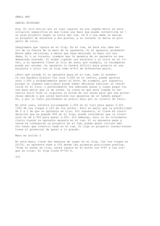 SMALL HAU 
DANIEL NCCRCANU 
A-Q. El otro motivo por el cual igualar es una jugada mejor en esta 
situación específica es que tiene una mano que puede convertirse en  
un gran proyecto según la carta del tum. Un 8 o una dama le darían 
un proyecto de escalera a dos puntas, y un corazón le daría un pro-yecto 
de color. 
Imaginemos que iguala en el fiop. En el tum, se hará una idea me-jor 
de la fuerza de la mano de su oponente. Si él apuesta, probable-mente 
deba retirarse, a menos que haya mejorado su mano con una 
dama, 8, o un corazón, siempre que la apuesta de su oponente no sea 
demasiado elevada. Si acaba ligando una escalera o un color en el ri-ver, 
y su oponente tiene un trío de ases, por ejemplo, la recompensa 
puede ser enorme. Su oponente lo tendrá difícil para ponerle en una 
escalera o color con un fiop como A-9-2 de diferentes palos. 
¿Pero qué sucede si su oponente pasa en el tum, como si enseña-ra 
una bandera blanca? Con unos 3.000 en el centro, puede apostar 
unos 1.500 y probablemente ganar el bote. No siempre, por supuesto, 
porque un jugador habilidoso puede haber decidido realizar un check-raise 
en el turn, o posiblemente vea adecuado pasar y luego pagar con 
una mano mejor que la de usted. La clave es que esta jugada no ne-cesita 
salir bien ni siquiera la mitad de las veces para que sea prove-chosa 
debido a que usted mantiene sus apuestas de un tamaño peque-ño, 
y por lo tanto poniéndose un precio bajo por su intento de farol. 
En este caso, estaría arriesgando 1.500 en el turn para ganar 3.325 
{300 de las ciegas y 225 de los antes). Esto es mejor que la posibilidad 
de 2 a 1 de que su oponente se tire. Por supuesto, si tiene en consi-deración 
que ha pagado 800 en el fiop, puede considerar que la inver-sión 
es de 2.300 para ganar 3.325. Sin embargo, esto no es totalmente 
cierto cuando su oponente apuesta en el tum. Si su oponente pasa y 
usted ha conseguido un proyecto en el tum, puede ganar incluso más 
sin tener que invertir nada en el tum. Si liga un proyecto runner-runner 
tiene el potencial de ganar a lo grande. 
Mano en acción 2 
En esta mano, tiene dos maneras de jugar en el fiop. Con las ciegas en 
25/50, su oponente sube a 150 desde las primeras posiciones preflop. 
'Podo el mundo se tira, usted iguala en el botón con 6*4* y las cie-gas 
se tiran. El flop viene K*743 4. 
312 
 
