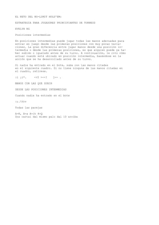 EL RETO DEL NO-LIMIT HOLD'EM: 
ESTRATEGIA PARA JUGADORES PRINCIPIANTES DE TORNEOS 
EVELYN NG 
Posiciones intermedias 
En posiciones intermedias puede jugar todas las manos adecuadas para 
entrar en juego desde las primeras posiciones con muy pocas varia-ciones. 
La gran diferencia entre jugar manos desde una posición in-termedia 
o desde las primeras posiciones, es que alguien puede ya ha-ber 
subido o igualado antes de su turno. A continuación, le cito cómo 
actuar cuando está ubicado en posición intermedia, basándose en la 
acción que se ha desarrollado antes de su turno. 
Si nadie ha entrado en el bote, suba con las manos citadas 
en el siguiente cuadro. Si no tiene ninguna de las manos citadas en 
el cuadro, retírese. 
:i ¡i*. ->5 >--? j-- . 
MANOS CON LAS QUE SUBIR 
DESDE LAS POSICIONES INTERMEDIAS 
Cuando nadie ha entrado en el bote 
:;.Vrv 
Todas las parejas 
A-K, A-a A-Jr K-Q 
Dos cartai dal mismo palo dal 10 arriba 
 