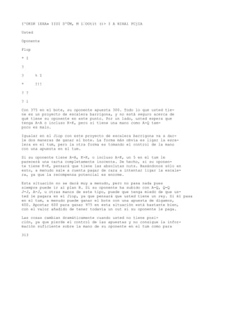 I'OKSK 1EXA» IIUI D'ÜM, M 1’OOtít ()> I A HIHA1 PCjIA 
Usted 
Oponente 
Flop 
* I 
? 
? % I 
* ?!! 
? ? 
? l 
Con 375 en el bote, su oponente apuesta 300. Todo lo que usted tie-ne 
es un proyecto de escalera barrigona, y no está seguro acerca de 
qué tiene su oponente en este punto. Por un lado, usted espera que 
tenga A-A o incluso K-K, pero si tiene una mano como A-Q tam-poco 
es malo. 
Igualar en el Jiop con este proyecto de escalera barrigona va a dar-le 
dos maneras de ganar el bote. La forma más obvia es ligar la esca-lera 
en el tum, pero la otra forma es tomando el control de la mano 
con una apuesta en el tum. 
Si su oponente tiene A-A, K-K, o incluso A-K, un 5 en el tum le 
parecerá una carta completamente inocente. De hecho, si su oponen-te 
tiene K-K, pensará que tiene las absolutas nuts. Basándonos sólo en 
esto, a menudo sale a cuenta pagar de cara a intentar ligar la escale-ra, 
ya que la recompensa potencial es enorme. 
Esta situación no se dará muy a menudo, pero no pasa nada pues 
siempre puede ir al plan B. Si su oponente ha subido con A-Q, Q-Q 
J-J, A-J, u otras manos de este tipo, puede que tenga miedo de que us-ted 
le pagara en el Jiop, ya que pensará que usted tiene un rey. Si él pasa 
en el tum, a menudo puede ganar el bote con una apuesta de digamos, 
600. Apostar 600 para ganar 975 en esta situación está bastante bien, 
con el valor añadido de tener todavía un out si su oponente le paga. 
Las cosas cambian dramáticamente cuando usted no tiene posi-ción, 
ya que pierde el control de las apuestas y no consigue la infor-mación 
suficiente sobre la mano de su oponente en el tum como para 
313 
 