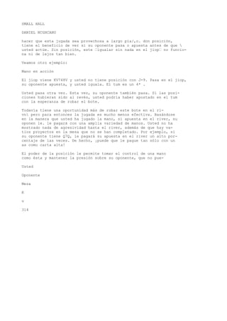 SMALL HALL 
DANIEL NCGHCANU 
hacer que esta jugada sea provechosa a largo pía/,o. don posición, 
tiene el beneficio de ver si su oponente pasa o apuesta antes de que  
usted actúe. Sin posición, este ’igualar sin nada en el jiop’ no funcio-na 
ni de lejos tan bien. 
Veamos otro ejemplo: 
Mano en acción 
El jiop viene KV748V y usted no tiene posición con J-9. Pasa en el jiop, 
su oponente apuesta, y usted iguala. El tum es un 4* . 
Usted pasa otra vez. Esta vez, su oponente también pasa. Si las posi-ciones 
hubieran sido al revés, usted podría haber apostado en el tum 
con la esperanza de robar el bote. 
Todavía tiene una oportunidad más de robar este bote en el ri-vn 
pero para entonces la jugada es mucho menos efectiva. Basándose 
en la manera que usted ha jugado la mano, si apuesta en el river, su 
oponen le. le pagará con una amplia variedad de manos. Usted no ha 
mostrado nada de agresividad hasta el river, además de que hay va-tios 
proyectos en la mesa que no se han completado. Por ejemplo, si 
su oponente tiene Q7Q, le pagará su apuesta en el river un alto por-centaje 
de las veces. De hecho, ¡puede que le pague tan sólo con un 
as como carta alta! 
El poder de la posición le permite tomar el control de una mano 
como ésta y mantener la presión sobre su oponente, que no pue- 
Usted 
Oponente 
Mesa 
K 
v 
314 
 
