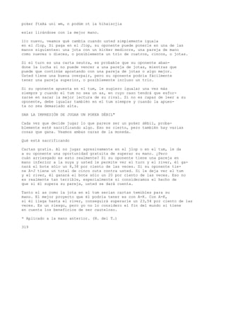 poker ftxA& uní wm, n podüm ot ia hihaiscjia 
eslar lirándose con la mejor mano. 
l)c nuevo, veamos qué cambia cuando usted simplemente iguala 
en el Jlop, Si paga en el Jlop, su oponente puede ponerle en una de las 
manos siguientes: una jota con un kicker mediocre, una pareja de mano 
como nueves o dieces, o posiblemente un trío de cuatros, cincos, o jotas. 
Si el turn es una carta neutra, es probable que su oponente aban-done 
la lucha si no puede vencer a una pareja de jotas, mientras que 
puede que continúe apostando con una pareja de jotas o algo mejor. 
Usted tiene una buena overpair, pero su oponente podría fácilmente 
tener una pareja superior, o posiblemente incluso un trío. 
Si su oponente apuesta en el tum, le sugiero igualar una vez más 
siempre y cuando el tum no sea un as, en cuyo caso tendrá que esfor-zarse 
en sacar la mejor lectura de su rival. Si no es capaz de leer a su 
oponente, debe igualar también en el tum siempre y cuando la apues-ta 
no sea demasiado alta. 
DAR LA IMPRESIÓN DE JUGAR UN POKER DÉBIL" 
Cada vez que decide jugar lo que parece ser un poker débil, proba-blemente 
esté sacrificando algo. Eso es cierto, pero también hay varias 
cosas que gana. Veamos ambas caras de la moneda. 
Qué está sacrificando 
Cartas gratis. Al no jugar agresivamente en el jlop o en el tum, le da 
a su oponente una oportunidad gratuita de superar su mano. ¿Pero 
cuán arriesgado es esto realmente? Si su oponente tiene una pareja en 
mano inferior a la suya y usted le permite ver el turn y el river, él ga-nará 
el bote sólo un 8,38 por ciento de las veces. Si su oponente tie-ne 
A-J tiene un total de cinco outs contra usted. Si le deja ver el tum 
y el river, él ganará el bote sólo un 20 por ciento de las veces. Eso no 
es realmente tan terrible, especialmente si consideramos el hecho de 
que si él supera su pareja, usted se dará cuenta. 
Tanto el as como la jota en el tum serían cartas temibles para su 
mano. El mejor proyecto que él podría tener es con A-K. Con A-K, 
si él llega hasta el river, conseguirá superarle un 23,54 por ciento de las 
veces. Es un riesgo, pero yo no lo considero el fin del mundo si tiene 
en cuenta los beneficios de ser cauteloso. 
* Aplicado a la mano anterior. (N. del T.) 
319 
 