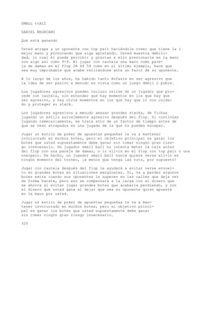 SMALL ttALÍ 
DANIEL NEGRCANU 
Qué está ganando 
Usted atrapa a un oponente con top pair haciéndole creer que tiene la i 
mejor mano y provocando que siga apostando. Usted muestra debili-dad, 
lo cual él puede percibir y gracias a ello presionarle en la mano 
con algo así como 9-9. Al jugar con cautela una mano como pare-ja 
de damas en el flop JA 44 54 como en el último ejemplo, hace que 
sea muy improbable que acabe retirándose ante un farol de su oponente. 
A lo largo de los años, ha habido tanto énfasis en ser agresivo que 
la idea de ser pasivo a menudo es vista como un juego débil o pobre. 
Los jugadores agresivos pueden incluso reírse de un jugador que pro-cede 
con cautela, sin entender que hay momentos en los que hay que 
ser agresivo, y hay otros momentos en los que hay que ir con cuida-do 
y proteger su stack. 
Los jugadores agresivos a menudo amasan grandes stacks, de fichas 
jugando un estilo salvajemente agresivo después del flop. Si continúan 
jugando temerariamente, se trata sólo de un factor de tiempo antes de 
que se vean atrapados en una jugada de la que no pueden escapar. 
Jugar un estilo de poker de apuestas pequeñas le va a mantener 
involucrado en muchos botes, pero el objetivo principal es ganar los 
botes que usted supuestamente debe ganar sin tomar ningún gran ries-go 
innecesario. Un jugador small ball no intenta meter la caja antes 
del flop con una pareja de damas, o ir all-in en el flop con top pair o una 
overpair. De hecho, un jugador small ball nunca quiere verse all-in en 
ningún momento del torneo, ¡a menos que tenga las nuts, por supuesto! 
Jugar con cautela después del flop le ayudará a evitar verse envuel-to 
en grandes botes en situaciones marginales. Sí, va a perder algunos 
botes extra cuando sus oponentes le superen en las calles que deja ver 
de forma barata, pero eso se compensará a la larga con el dinero que 
se ahorra al evitar jugar grandes botes que acabaría perdiendo, y con 
el dinero que usted gana al dejar que sea su oponente quien apueste 
en la mano por usted. 
Jugar un estilo de poker de apuestas pequeñas le va a man-tener 
involucrado en muchos botes, pero el objetivo princi-pal 
es ganar los botes que usted supuestamente debe ganar 
sin tomar ningún gran riesgo innecesario. 
320 
 