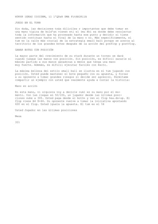 H0K6R 1EKAS IIOIDBM, íl l'QD&R DMA PitHAlKilA 
JUEGO EN EL TURN 
Sin duda, las decisiones tnás dilíciles r importantes que debe tomar en 
una mano típica de kold'an vienen eti el (mu Ahí es donde debe recolectar 
toda la información que ha procesado hasta ese punto y decidir si tiene 
sentido continuar hasta el final de la mano o no. Más específicamente, el 
tum es la calle más crucial de la estrategia small ball porque se acerca al 
territorio de los grandes botes después de la acción del preflop y postflop. 
GANAR BOTES CON POSICIÓN 
La mayor parte del crecimiento de su stack durante un torneo se dará 
cuando juegue las manos con posición. Sin posición, es difícil sacarle el 
máximo partido a sus manos ganadoras a menos que tenga una mano 
muy fuerte. Además, es difícil ejecutar faroles con éxito. 
La máxima belleza del estilo small ball se ilustra en el tum jugando con 
posición. Usted puede mantener el bote pequeño con su apuesta, y forzar 
a su oponente a tomar grandes riesgos si decide ser agresivo. Permítame 
compartir un ejemplo con usted que realmente ayuda a contar la historia: 
Mano en acción 
En esta mano, ni siquiera voy a decirle cuál es su mano por el mo-mento. 
Con las ciegas en 50/100, un jugador desde las últimas posi-ciones 
sube a 300. Usted paga desde el botón y ven el flop hea.ds-up. El 
flop viene A4 8+44. Su oponente vuelve a tomar la iniciativa apostando 
600 en el flop. Usted iguala la apuesta. El tum es el 54 
Usted Jugador en las últimas posiciones 
Mesa 
321 
 