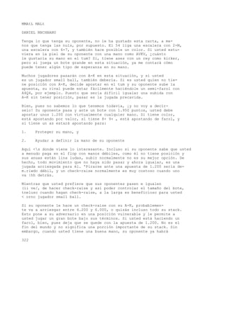 MMAtL MALt 
DANIEL NBCHBANU 
Tenga lo que tenga su oponente, no le ha gustado esta carta, a me-nos 
que tenga las nuls, por supuesto. El 54 liga una escalera con 2-M, 
una escalera con 6-7, y también hace posible un color. Si usted estu-viera 
en la piel de su oponente con una mano como AVKV, ¿cuánto 
le gustaría su mano en el tum? Si, tiene ases con un rey como kicker, 
pero si juega un bote grande en esta situación, ya me contará cómo 
puede tener algún tipo de esperanza en su mano. 
Muchos jugadores pasarán con A-K en esta situación, y si usted 
es un jugador small ball, también debería. Si es usted quien no tie-ne 
posición con A-K, decide apostar en el tum y su oponente sube la 
apuesta, su rival puede estar fácilmente haciéndole un semi-farol con 
A4Q4, por ejemplo. Puesto que sería difícil igualar una subida con 
A-K sin tener posición, pasar es la jugada precavida. 
Bien, pues no sabemos lo que tenemos todavía, ¡y no voy a decír-selo! 
Su oponente pasa y ante un bote con 1.950 puntos, usted debe 
apostar unos 1.200 con virtualmente cualquier mano. Si tiene color, 
está apostando por valor, si tiene 8+ 9+ , está apostando de farol, y 
si tiene un as estará apostando para: 
1. Proteger su mano, y 
2. Ayudar a definir la mano de su oponente 
Aquí <s donde viene lo interesante. Incluso si su oponente sabe que usted 
a menudo paga en el flop con manos débiles, como él no tiene posición y 
sus anuas están lina ludas, subir normalmente no es su mejor opción. De 
hecho, todo movimiento que no haya sido pasar y ahora igualar, es una 
jugada arriesgada para él. 'Pirarse ante una apuesta de 1.200 sería de-m. 
riwdo débil, y un check-raise normalmente es muy costoso cuando uno 
va |hh detrás. 
Mientras que usted prefiere que sus oponentes pasen e igualen 
(ii ve/, de hacer check-raise y así poder controlar el tamaño del bote, 
tneluso cuando hagan check-raise, a la larga es beneficioso para usted 
< orno jugador small ball. 
Si su oponente le hace un check-raise con su A-K, probablemen-te 
va a arriesgar entre 4.200 y 6.000, o quizás incluso todo su stack. 
Esto pone a su adversario en una posición vulnerable y le permite a 
usted jugar un gran bote bajo sus términos. Si usted está haciendo un 
farol, bien, pues deja que se quede con la apuesta de 1.200. No es el 
fin del mundo y no significa una porción importante de su stack. Sin 
embargo, cuando usted tiene una buena mano, su oponente ya habrá 
322 
 