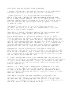 POKPH ICXA4 HOLD'EM, EL PODER DE LA ESTRATEGIA 
y podremos contrarrestar su juego anticipándonos a sus movimientos, 
sabiendo lo que van a hacer antes incluso que ellos mismos. 
(¡u;mto mayor sea la base de conocimientos que tengamos de 
poker, mayor será el abanico de juego que podamos desplegar duran-te 
una partida, convirtiéndonos así en una auténtica pesadilla para 
nuestros rivales. También tendremos más criterio a la hora de deter-minar 
nuestra forma de jugar una mano clave que podría llevarnos 
.1 ganar un torneo. 
Juan Manuel Pastor define muy bien este libro como “divino“, y 
yo también me animo a dar mi opinión y recomendarlo a todo juga-dor 
que se tome en serio el poker. 
liste libro es válido tanto para jugadores de cash como para juga-dores 
de torneos. Ningún capítulo tiene desperdicio. 
Evelyn Ng nos ofrece una estrategia diseñada para que los juga-dores 
principiantes de torneos y jugadores de cash puedan hacer frente 
a los profesionales de los torneos con éxito, dando una serie de con-sejos 
y pautas tan sencillas como valiosas. Esta forma de jugar los tor-neos 
le vino aconsejada por Daniel Negreanu, y a ella le sirvió para 
conseguir el segundo puesto en un gran torneo. Ahora nos explica de 
primera mano cómo llevarla a cabo en base a su exitosa experiencia. 
Todd Brunson, hijo de Doyle Brunson (quién podría crecer con 
mejor mentor), cuyo estilo es directo y sincero, nos muestra un antici-po 
de lo que es su propio libro, y en este capítulo nos deja claro por 
qué su experiencia le ha llevado a convertirse en asiduo de las mesas 
con los límites de apuestas más altos. 
El claro y conciso capítulo de Erick Lándgren para jugar al no-limit 
texas hold'em online nos recuerda las ventajas de jugar por internet, por 
si alguien no se había dado cuenta todavía. Con una serie de tácticas 
y estrategias nos acercará a un modo más profesional de desarrollar 
nuestro juego online. 
Pero no sólo la edad te da la experiencia, y menos hoy en día que 
tenemos el medio perfecto para un rápido aprendizaje: internet. En 
el capítulo de Paul YVasicka, encontraremos varias maneras de maxi-mizar 
beneficios y minimizar pérdidas en mesas shori-handed de no-limit 
texas hold'em online. 
Todos estos invitados estelares acompañan al mágico Daniel Ne-greanu 
“Kid poker“, que en su extenso capítulo dedicado a su estilo 
de juego Small Ball nos muestra cómo ganar sacando la mayor tajada 
arriesgando lo mínimo. Al final, de lo que se trata es de jugar con las 
cartas del rival más que con las de uno mismo. 
 