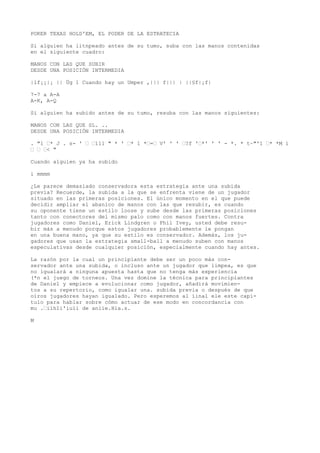 POKER TEXAS HOLD'EM, EL PODER DE LA ESTRATECIA 
Si alguien ha litnpeado antes de su tumo, suba con las manos contenidas 
en el siguiente cuadro: 
MANOS CON LAS QUE SUBIR 
DESDE UNA POSICIÓN INTERMEDIA 
|lf¡¡|¡ || Üg 1 Cuando hay un Umper ,||| f||| | ||§f|¡f| 
7-7 a A-A 
A-K, A-Q 
Si alguien ha subido antes de su tumo, resuba con las manos siguientes: 
MANOS CON LAS QUE SL. .. 
DESDE UNA POSICIÓN INTERMEDIA 
. "1 “* J . s- ' “ “111 " * ' “* 1 *“=“ V' ' ' “?f '“*' ' ' - *. * t~"'1 “* *M i 
“ “ “< " 
Cuando alguien ya ha subido 
i mmmm 
¿Le parece demasiado conservadora esta estrategia ante una subida 
previa? Recuerde, la subida a la que se enfrenta viene de un jugador 
situado en las primeras posiciones. El único momento en el que puede 
decidir ampliar el abanico de manos con las que resubir, es cuando 
su oponente tiene un estilo loose y sube desde las primeras posiciones 
tanto con conectores del mismo palo como con manos fuertes. Contra 
jugadores como Daniel, Erick Lindgren o Phil Ivey, usted debe resu-bir 
más a menudo porque estos jugadores probablemente le pongan 
en una buena mano, ya que su estilo es conservador. Además, los ju-gadores 
que usan la estrategia small-ball a menudo suben con manos 
especulativas desde cualquier posición, especialmente cuando hay antes. 
La razón por la cual un principiante debe ser un poco más con-servador 
ante una subida, o incluso ante un jugador que limpea, es que 
no igualará a ninguna apuesta hasta que no tenga más experiencia 
(*n el juego de torneos. Una vez domine la técnica para principiantes 
de Daniel y empiece a evolucionar como jugador, añadirá movimien-tos 
a su repertorio, como igualar una. subida previa o después de que 
oíros jugadores hayan igualado. Pero esperemos al íinal ele este capí-tulo 
para hablar sobre cómo actuar de ese modo en concordancia con 
mu .“iíhIi'iuíi de aniie.Hia.s. 
M 
 