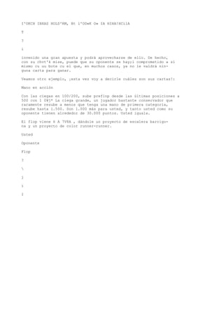 I'OKCH IBXAS HOLD'RM, Bt l'OD»K O» IA HIHA!HCilA 
T 
? 
i 
invenido una gran apuesta y podrá aprovecharse de ello. De hecho, 
con su chvt'k mise, puede que su oponente se hay;i comprometido a sí 
mismo cu uu bote cu el que, en muchos casos, ya no le valdrá nin-guna 
carta para ganar. 
Veamos otro ejemplo, ¡esta vez voy a decirle cuáles son sus cartas!: 
Mano en acción 
Con las ciegas en 100/200, sube preflop desde las últimas posiciones a 
500 con 1 0¥j* La ciega grande, un jugador bastante conservador que 
raramente resube a menos que tenga una mano de primera categoría, 
resube hasta 1.500. Son 1.000 más para usted, y tanto usted como su 
oponente tienen alrededor de 30.000 puntos. Usted iguala. 
El flop viene 6 A 7V8A , dándole un proyecto de escalera barrigo-na 
y un proyecto de color runner-runner. 
Usted 
Oponente 
Flop 
? 
 
j 
í 
I 
 