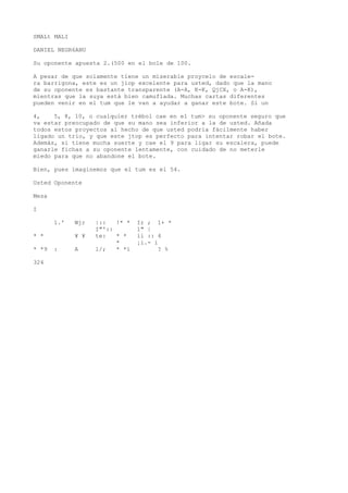 SMALt MALI 
DANIEL NEGR6ANU 
Su oponente apuesta 2.(500 en el bole de 100. 
A pesar de que solamente tiene un miserable proycelo de escale-ra 
barrigona, este es un jiop excelente para usted, dado que la mano 
de su oponente es bastante transparente (A-A, K-K, QjCX, o A-K), 
mientras que la suya está bien camuflada. Muchas cartas diferentes 
pueden venir en el tum que le van a ayudar a ganar este bote. Si un 
4, 5, 8, 10, o cualquier trébol cae en el tum> su oponente seguro que 
va estar preocupado de que su mano sea inferior a la de usted. Añada 
todos estos proyectos al hecho de que usted podría fácilmente haber 
ligado un trío, y que este jtop es perfecto para intentar robar el bote. 
Además, si tiene mucha suerte y cae el 9 para ligar su escalera, puede 
ganarle fichas a su oponente lentamente, con cuidado de no meterle 
miedo para que no abandone el bote. 
Bien, pues imaginemos que el tum es el 54. 
Usted Oponente 
Mesa 
I 
1.' Wjr |:: !* * Ir ; 1+ * 
I"':: 1" | 
* * ¥ ¥ te: * * íi :: 4 
* ¡i.- i 
* *9 : A l/; * *í ? % 
324 
 