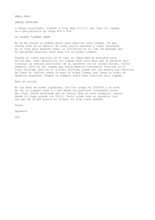 SMALL RAIL 
DANIEL NÜCRIANU 
o venga coordinado. (Cuando d Jiop vmgn 5-(>-7, ese tipo tic imagen 
va a perjudicarle ya tenga A-K o K-K. 
LA JUGADA "JOHNNY CHAN" 
No se me ocurre un nombre mejor para bautizar esta jugada. Ya que 
Johnny Chan es el maestro de jugar pasivo pasando y luego igualando 
en el Jiop para después tomar la iniciativa en el tum, he pensado que 
es apropiado bautizar este arma con su propio nombre. 
Cuando no tiene posición en el tum, su capacidad de maniobra está 
hm.ita.ddL. Chan desarrolló una jugada hace unos años que le permite neu-tralizar 
la ventaja posicional de su oponente con un riesgo mínimo. Curio-samente, 
esta es una jugada que nunca debería considerar realizar en el 
limii hoid’em, pero en el no-ímnl hold’em, puede ser una manera muy efectiva 
de tomar el control sobre la mano al mismo tiempo que juega un poker de 
apuestas pequeñas. Veamos un ejemplo sobre cómo funciona esta jugada: 
Mano en acción 
En una mesa de nueve jugadores, con las ciegas en 200/400 y un ante 
de 50, un jugador sube a 1.200 desde una posición intermedia antes 
del Jiop. Usted (pretenda que es Johnny Chan en este ejemplo), iguala 
desde la ciega grande con 10-10. Tanto usted como su oponente tie-nen 
más de 30.000 puntos en fichas. El Jiop viene QV4444. 
Usted 
Oponente 
326 
 