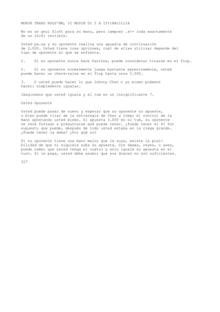 MOKUR TBXAS HOLD'BM, II MODIN DI I A IfttHAtltilA 
No es un gnui floft para su mano, pero lampoeo .s<- inda exactamente 
de un Jlof) terrible. 
Usted pa.sa y su oponente realiza una apuesta de continuación 
de 2,000. Usted tiene tres opciones, cuál de ellas utilizar depende del 
tipo de oponente al que se enfrenta. 
1. Si su oponente nunca hace faroles, puede considerar tirarse en el flop. 
2. Si su oponente normalmente juega bastante agresivamente, usted 
puede hacer un check-raise en el flop hasta unos 5.500. 
3. O usted puede hacer lo que Johnny Chan o yo mismo podemos 
hacer: simplemente igualar. 
Imaginemos que usted iguala y el tum es un insignificante 7. 
Usted Oponente 
Usted puede pasar de nuevo y esperar que su oponente no apueste, 
o bien puede tirar de la estrategia de Chan y tomar el control de la 
mano apostando usted mismo. Si apuesta 3.000 en el tum, su oponente 
se verá forzado a preguntarse qué puede tener. ¿Puede tener el 4? Por 
supuesto que puede, después de todo usted estaba en la ciega grande. 
¿Puede tener la dama? ¿Por qué no? 
Si su oponente tiene una mano mejor que la suya, existe la posi-bilidad 
de que ni siquiera suba su apuesta. Con damas, reyes, o ases, 
puede temer que usted tenga el cuatro y sólo iguale su apuesta en el 
turn. Si le paga, usted debe asumir que sus dieces no son suficientes. 
327 
 