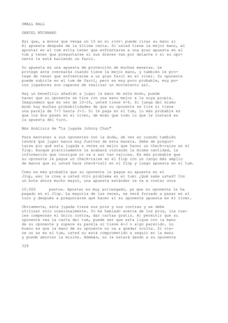 SMALL BALL 
DANIEL NÜCHBANU 
Así que, a monos que venga un 10 en el rivn puede lirar su mano si 
él apuesta después de la última carta. Si usled tiene la mejor mano, al 
apostar en el tum evita tener que enfrentarse a una gran apuesta en el 
tum y tener que preguntarse si sus dieces van por delante o si su opo-nente 
le está haciendo un farol. 
Su apuesta es una apuesta de protección de muchas maneras. Le 
protege ante overearás cuando tiene la mejor mano, y también le pro-tege 
de tener que enfrentarse a un gran farol en el river. Su oponente 
puede subirle en el tum de farol, pero es muy poco probable, muy po-cos 
jugadores son capaces de realizar un movimiento así. 
Hay un beneficio añadido a jugar la mano de este modo, puede 
hacer que su oponente se tire con una mano mejor a la suya propia. 
Imaginemos que en vez de 10-10, usted tiene 6-6. Si juega del mismo 
modo hay muchas probabilidades de que su oponente se tire si tiene 
una pareja de 7-7 hasta J-J. Si le paga en el tum, lo más probable es 
que los dos pasen en el river, de modo que todo lo que le costará es 
la apuesta del turn. 
Más Análisis de "la jugada Johnny Chan" 
Para mantener a sus oponentes con la duda, de vez en cuando también 
tendrá que jugar manos muy fuertes de esta manera. Debe de pregun-tarse 
por qué esta jugada a veces es mejor que hacer un check-raise en el 
fiop. Aunque prácticamente le acabará costando la misma cantidad, la 
información que consigue no va a ser tan valiosa. Es más probable que 
su oponente le pague un check-raise en el fiop con un rango más amplio 
de manos que si usted hace check-call en el flop y luego apuesta en el tum. 
Como es más probable que su oponente le pague su apuesta en el 
Jlop, eso le crea a usted otro problema en el tum: ¿Qué sabe usted? Con 
un bote ahora mucho mayor, una apuesta estándar le va a costar unos 
10.000 puntos. Apostar es muy arriesgado, ya que su oponente le ha 
pagado en el Jlop. La mayoría de las veces, se verá forzado a pasar en el 
turn y después a preguntarse qué hacer si su oponente apuesta en el river. 
Obviamente, esta jugada tiene sus pros y sus contras y se debe 
utilizar sólo ocasionalmente. Yo he hablado acerca de los pros, los cua-les 
compensan el único contra, dar cartas gratis. A] permitir que su 
oponente vea la carta del tum, puede ser que esta ligue con la mano 
de su oponente y supere su pareja si tiene A-J o algo parecido. Lo 
bueno es que la mano de su oponente no va a quedar oculta. Si vie-ne 
un as en el tum, usted no está comprometido a seguir en la mano 
y puede abortar la misión. Además, no le estará dando a su oponente 
328 
 