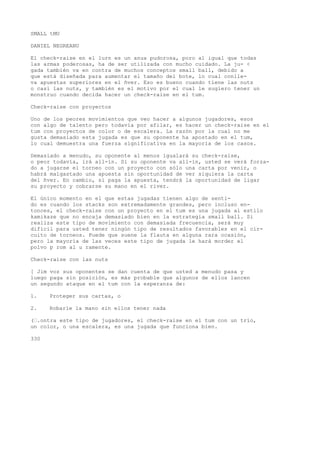 SMALL tMU 
DANIEL NEGREANU 
El check-raise en el lurn es un anua pudorosa, poro al igual que todas 
las armas poderosas, ha de ser utilizada con mucho cuidado. La ju- < 
gada también va en contra de muchos conceptos small ball, debido a 
que está diseñada para aumentar el tamaño del bote, lo cual conlle-va 
apuestas superiores en el ñver. Eso es bueno cuando tiene las nuts 
o casi las nuts, y también es el motivo por el cual le sugiero tener un 
monstruo cuando decida hacer un check-raise en el tum. 
Check-raise con proyectos 
Uno de los peores movimientos que veo hacer a algunos jugadores, esos 
con algo de talento pero todavía por afilar, es hacer un check-raise en el 
tum con proyectos de color o de escalera. La razón por la cual no me 
gusta demasiado esta jugada es que su oponente ha apostado en el tum, 
lo cual demuestra una fuerza significativa en la mayoría de los casos. 
Demasiado a menudo, su oponente al menos igualará su check-raise, 
o peor todavía, irá all-in. Si su oponente va all-in, usted se verá forza-do 
a jugarse el torneo con un proyecto con sólo una carta por venir, o 
habrá malgastado una apuesta sin oportunidad de ver siquiera la carta 
del ñver. En cambio, si paga la apuesta, tendrá la oportunidad de ligar 
su proyecto y cobrarse su mano en el river. 
El único momento en el que estas jugadas tienen algo de senti-do 
es cuando los stacks son extremadamente grandes, pero incluso en-tonces, 
el check-raise con un proyecto en el tum es una jugada al estilo 
kamikaze que no encaja demasiado bien en la estrategia small ball. Si 
realiza este tipo de movimiento con demasiada frecuencia, será muy 
difícil para usted tener ningún tipo de resultados favorables en el cir-cuito 
de torneos. Puede que suene la flauta en alguna rara ocasión, 
pero la mayoría de las veces este tipo de jugada le hará morder el 
polvo p rom al u ramente. 
Check-raise con las nuts 
[ Jim voz sus oponentes se dan cuenta de que usted a menudo pasa y 
luego paga sin posición, es más probable que algunos de ellos lancen 
un segundo ataque en el tum con la esperanza de: 
1. Proteger sus cartas, o 
2. Robarle la mano sin ellos tener nada 
(’.ontra este tipo de jugadores, el check-raise en el tum con un trío, 
un color, o una escalera, es una jugada que funciona bien. 
330 
 