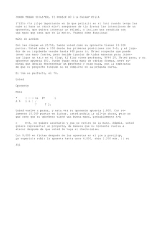 POKER TEXAS IIOLD'EM, II PODfcK OÜ l A CklHAV CCilA 
l'iSlo <s ¡ilgo importante en lo que peíis¡)r en el /uní cuando tenga las 
nube si hace un ckcck mis< asegúrese de tío frenar las intenciones de un 
oponente, que quiera intentar un relamí, o incluso una resubida con 
una mano que crea que es la mejor. Veamos cómo funciona: 
Mano en acción 
Con las ciegas en 25/50, tanto usted como su oponente tienen 10.000 
puntos. Usted sube a 150 desde las primeras posiciones con 9-9, y el juga-dor 
de su izquierda resube hasta 400 para ir. Usted sospecha que puede 
tener una mano fuerte, pero decide igualar de todas maneras para inten-tar 
ligar un trío en el flop. El flop viene perfecto, 9V44 2V. Usted pasa, y su 
oponente apuesta 600. Puede jugar esta mano de varías formas, pero su-ponga 
que decide representar un proyecto y sólo paga, con la esperanza 
de que el proyecto fingido no se complete en la próxima carta. 
El tum es perfecto, el 74. 
Usted 
Oponente 
Mesa 
* | ’ ’ 4a 4T i 
A A í ú ¦ ; 
? T j, 
Usted vuelve a pasar, y esta vez su oponente apuesta 1.800. Con so-lamente 
10.000 puntos en fichas, usted podría ir all-in ahora, pero ya 
que cree que su oponente tiene una buena mano, probablemente A-A 
o K-K, no quiere asustarle y que se retire de la mano. Además, usted 
quiere representar un proyecto, de manera que su oponente vuelva a 
atacar después de que usted le haga el check-raise. 
Con 9.000 en fichas después de las apuestas en el pre y postjiop, 
yo sugeriría subir la apuesta hasta unos 4.000, sólo 2.200 más. Si su 
351 
 